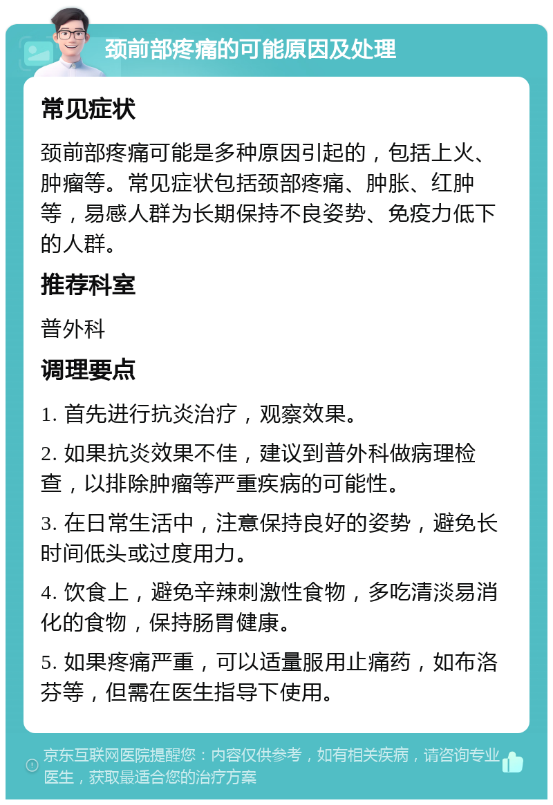 颈前部疼痛的可能原因及处理 常见症状 颈前部疼痛可能是多种原因引起的，包括上火、肿瘤等。常见症状包括颈部疼痛、肿胀、红肿等，易感人群为长期保持不良姿势、免疫力低下的人群。 推荐科室 普外科 调理要点 1. 首先进行抗炎治疗，观察效果。 2. 如果抗炎效果不佳，建议到普外科做病理检查，以排除肿瘤等严重疾病的可能性。 3. 在日常生活中，注意保持良好的姿势，避免长时间低头或过度用力。 4. 饮食上，避免辛辣刺激性食物，多吃清淡易消化的食物，保持肠胃健康。 5. 如果疼痛严重，可以适量服用止痛药，如布洛芬等，但需在医生指导下使用。