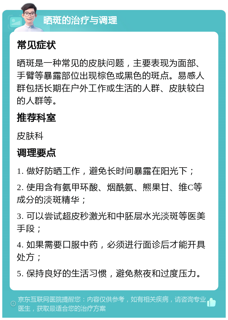 晒斑的治疗与调理 常见症状 晒斑是一种常见的皮肤问题，主要表现为面部、手臂等暴露部位出现棕色或黑色的斑点。易感人群包括长期在户外工作或生活的人群、皮肤较白的人群等。 推荐科室 皮肤科 调理要点 1. 做好防晒工作，避免长时间暴露在阳光下； 2. 使用含有氨甲环酸、烟酰氨、熊果甘、维C等成分的淡斑精华； 3. 可以尝试超皮秒激光和中胚层水光淡斑等医美手段； 4. 如果需要口服中药，必须进行面诊后才能开具处方； 5. 保持良好的生活习惯，避免熬夜和过度压力。