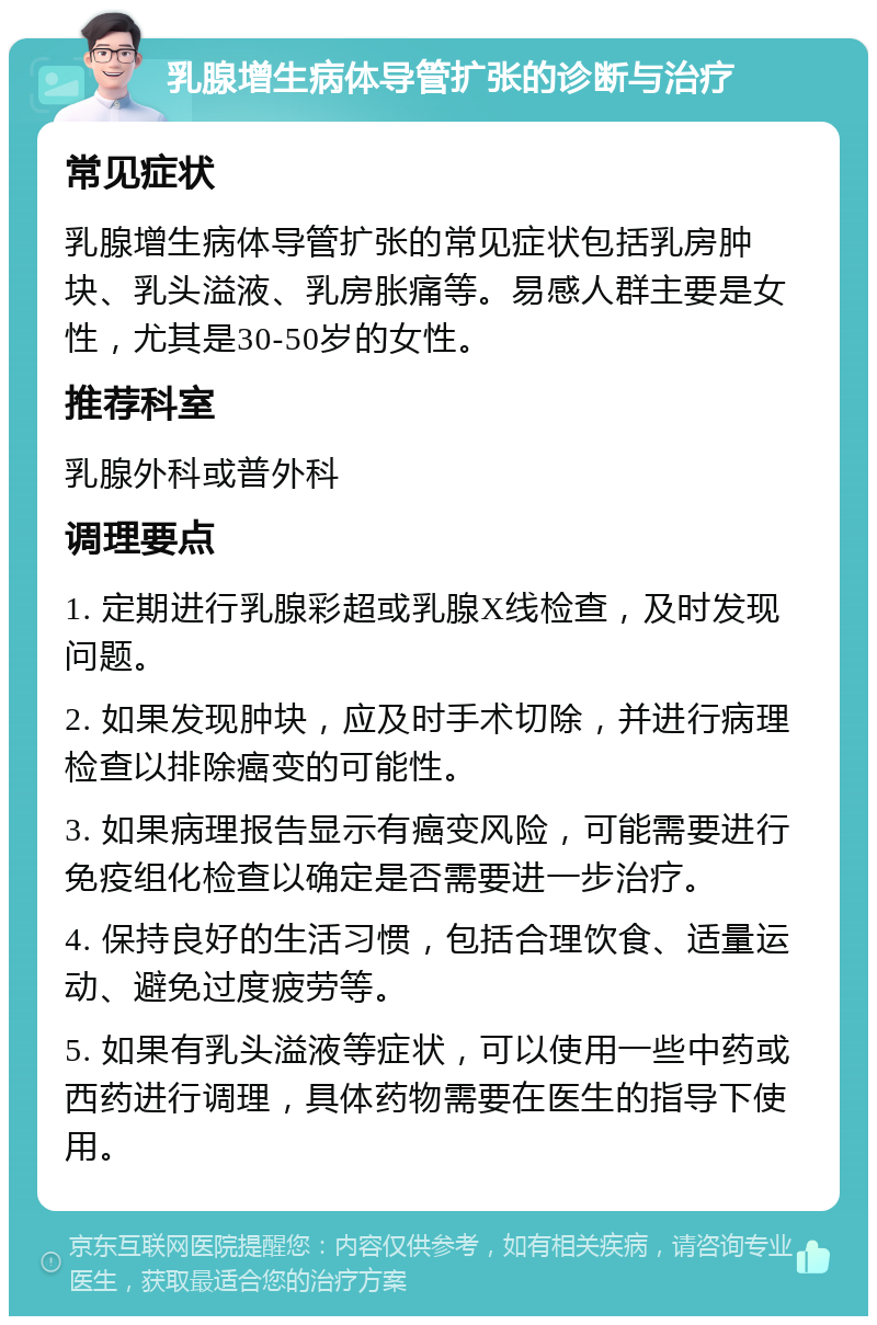 乳腺增生病体导管扩张的诊断与治疗 常见症状 乳腺增生病体导管扩张的常见症状包括乳房肿块、乳头溢液、乳房胀痛等。易感人群主要是女性，尤其是30-50岁的女性。 推荐科室 乳腺外科或普外科 调理要点 1. 定期进行乳腺彩超或乳腺X线检查，及时发现问题。 2. 如果发现肿块，应及时手术切除，并进行病理检查以排除癌变的可能性。 3. 如果病理报告显示有癌变风险，可能需要进行免疫组化检查以确定是否需要进一步治疗。 4. 保持良好的生活习惯，包括合理饮食、适量运动、避免过度疲劳等。 5. 如果有乳头溢液等症状，可以使用一些中药或西药进行调理，具体药物需要在医生的指导下使用。