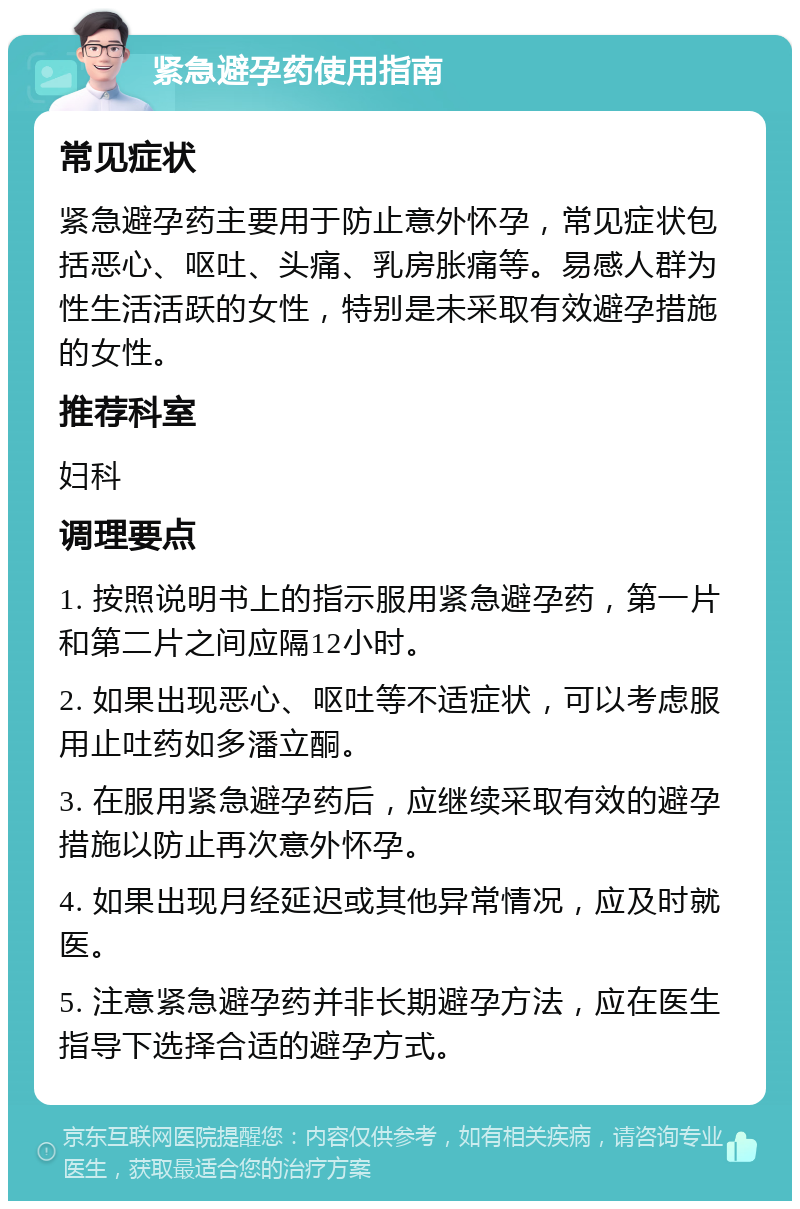 紧急避孕药使用指南 常见症状 紧急避孕药主要用于防止意外怀孕，常见症状包括恶心、呕吐、头痛、乳房胀痛等。易感人群为性生活活跃的女性，特别是未采取有效避孕措施的女性。 推荐科室 妇科 调理要点 1. 按照说明书上的指示服用紧急避孕药，第一片和第二片之间应隔12小时。 2. 如果出现恶心、呕吐等不适症状，可以考虑服用止吐药如多潘立酮。 3. 在服用紧急避孕药后，应继续采取有效的避孕措施以防止再次意外怀孕。 4. 如果出现月经延迟或其他异常情况，应及时就医。 5. 注意紧急避孕药并非长期避孕方法，应在医生指导下选择合适的避孕方式。