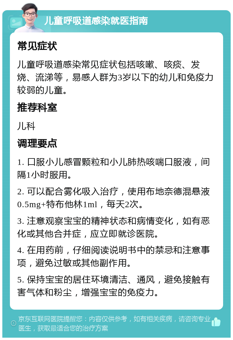 儿童呼吸道感染就医指南 常见症状 儿童呼吸道感染常见症状包括咳嗽、咳痰、发烧、流涕等，易感人群为3岁以下的幼儿和免疫力较弱的儿童。 推荐科室 儿科 调理要点 1. 口服小儿感冒颗粒和小儿肺热咳喘口服液，间隔1小时服用。 2. 可以配合雾化吸入治疗，使用布地奈德混悬液0.5mg+特布他林1ml，每天2次。 3. 注意观察宝宝的精神状态和病情变化，如有恶化或其他合并症，应立即就诊医院。 4. 在用药前，仔细阅读说明书中的禁忌和注意事项，避免过敏或其他副作用。 5. 保持宝宝的居住环境清洁、通风，避免接触有害气体和粉尘，增强宝宝的免疫力。