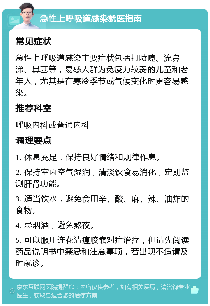 急性上呼吸道感染就医指南 常见症状 急性上呼吸道感染主要症状包括打喷嚏、流鼻涕、鼻塞等，易感人群为免疫力较弱的儿童和老年人，尤其是在寒冷季节或气候变化时更容易感染。 推荐科室 呼吸内科或普通内科 调理要点 1. 休息充足，保持良好情绪和规律作息。 2. 保持室内空气湿润，清淡饮食易消化，定期监测肝肾功能。 3. 适当饮水，避免食用辛、酸、麻、辣、油炸的食物。 4. 忌烟酒，避免熬夜。 5. 可以服用连花清瘟胶囊对症治疗，但请先阅读药品说明书中禁忌和注意事项，若出现不适请及时就诊。