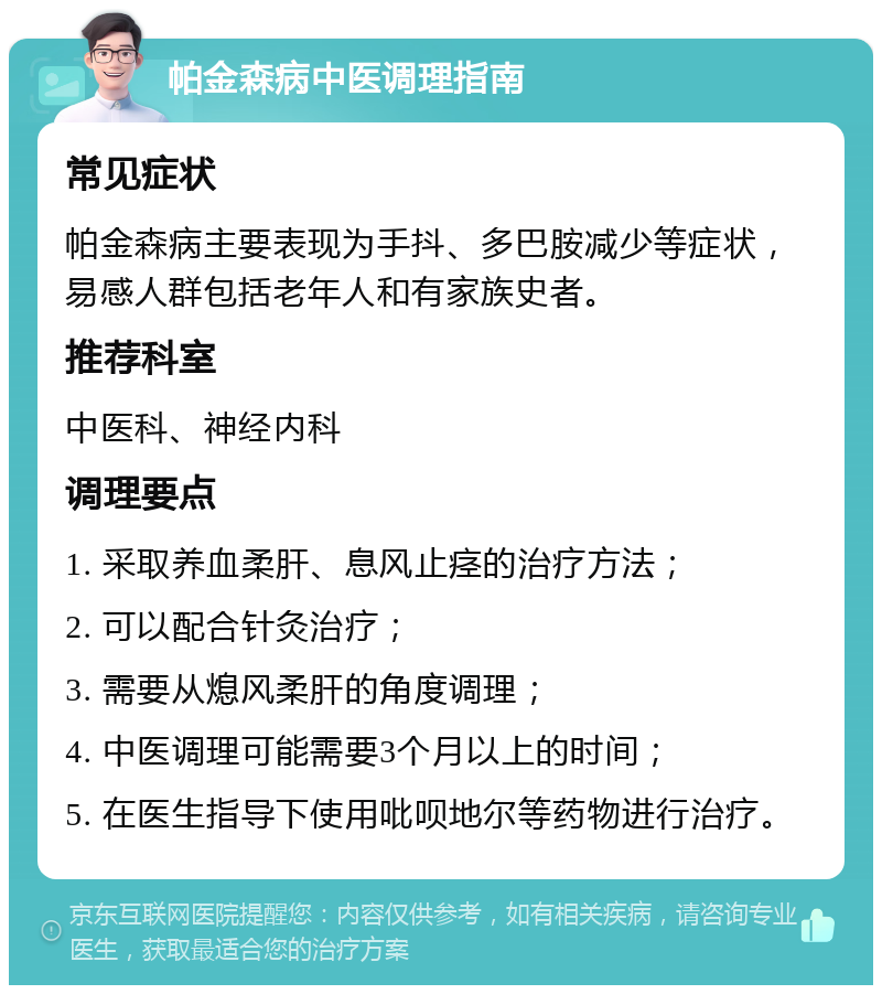 帕金森病中医调理指南 常见症状 帕金森病主要表现为手抖、多巴胺减少等症状，易感人群包括老年人和有家族史者。 推荐科室 中医科、神经内科 调理要点 1. 采取养血柔肝、息风止痉的治疗方法； 2. 可以配合针灸治疗； 3. 需要从熄风柔肝的角度调理； 4. 中医调理可能需要3个月以上的时间； 5. 在医生指导下使用吡呗地尔等药物进行治疗。