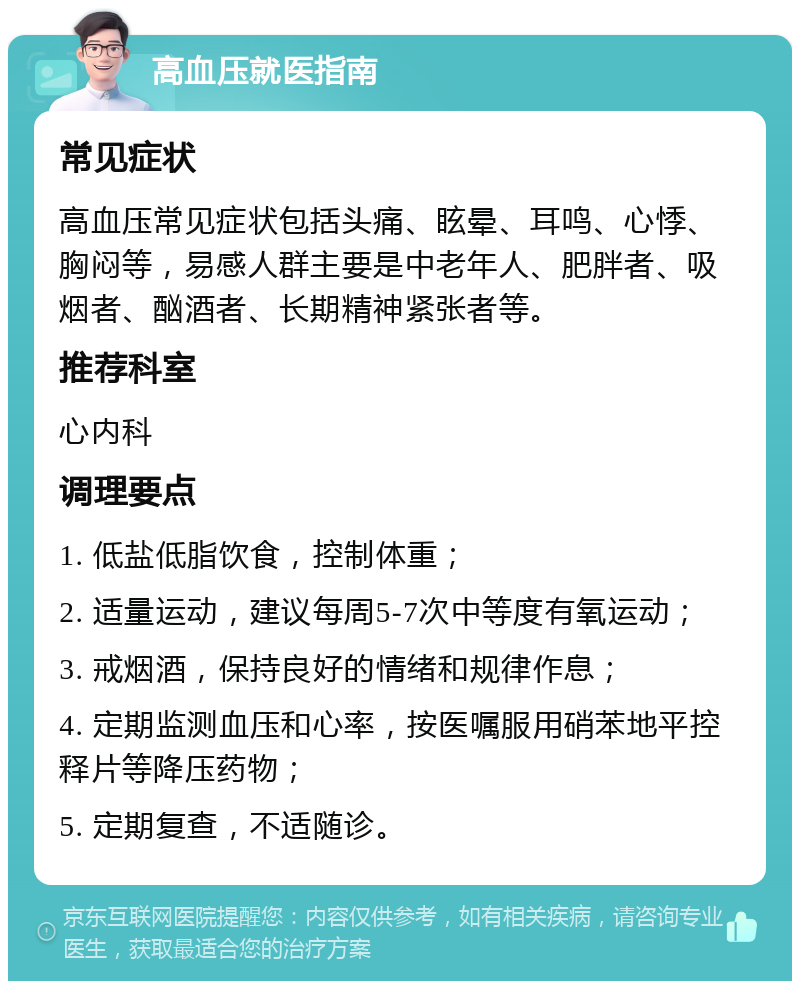 高血压就医指南 常见症状 高血压常见症状包括头痛、眩晕、耳鸣、心悸、胸闷等，易感人群主要是中老年人、肥胖者、吸烟者、酗酒者、长期精神紧张者等。 推荐科室 心内科 调理要点 1. 低盐低脂饮食，控制体重； 2. 适量运动，建议每周5-7次中等度有氧运动； 3. 戒烟酒，保持良好的情绪和规律作息； 4. 定期监测血压和心率，按医嘱服用硝苯地平控释片等降压药物； 5. 定期复查，不适随诊。