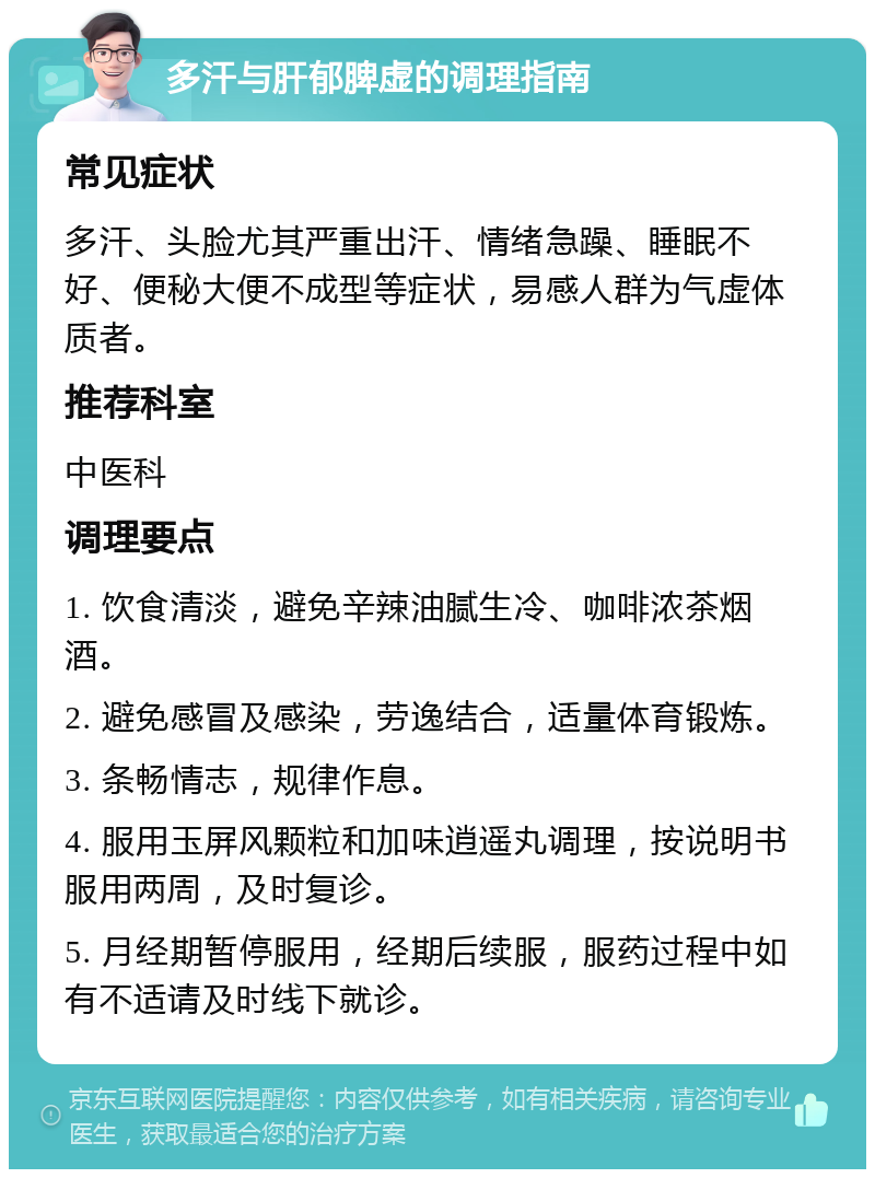 多汗与肝郁脾虚的调理指南 常见症状 多汗、头脸尤其严重出汗、情绪急躁、睡眠不好、便秘大便不成型等症状，易感人群为气虚体质者。 推荐科室 中医科 调理要点 1. 饮食清淡，避免辛辣油腻生冷、咖啡浓茶烟酒。 2. 避免感冒及感染，劳逸结合，适量体育锻炼。 3. 条畅情志，规律作息。 4. 服用玉屏风颗粒和加味逍遥丸调理，按说明书服用两周，及时复诊。 5. 月经期暂停服用，经期后续服，服药过程中如有不适请及时线下就诊。