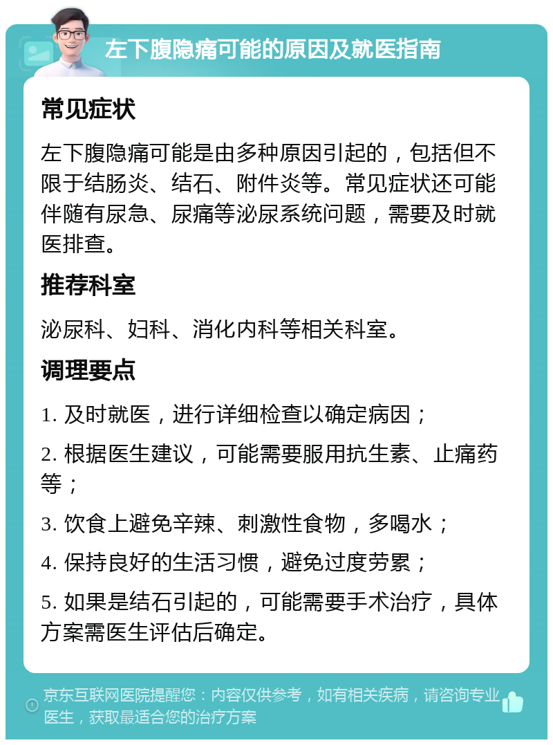 左下腹隐痛可能的原因及就医指南 常见症状 左下腹隐痛可能是由多种原因引起的，包括但不限于结肠炎、结石、附件炎等。常见症状还可能伴随有尿急、尿痛等泌尿系统问题，需要及时就医排查。 推荐科室 泌尿科、妇科、消化内科等相关科室。 调理要点 1. 及时就医，进行详细检查以确定病因； 2. 根据医生建议，可能需要服用抗生素、止痛药等； 3. 饮食上避免辛辣、刺激性食物，多喝水； 4. 保持良好的生活习惯，避免过度劳累； 5. 如果是结石引起的，可能需要手术治疗，具体方案需医生评估后确定。