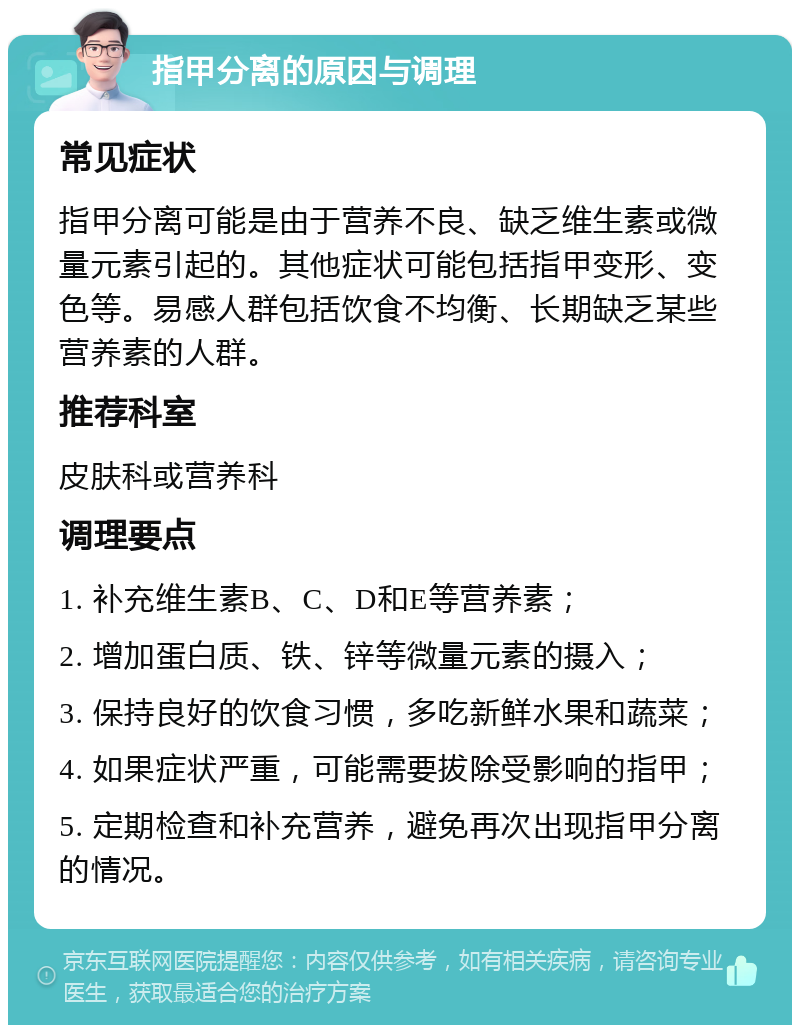 指甲分离的原因与调理 常见症状 指甲分离可能是由于营养不良、缺乏维生素或微量元素引起的。其他症状可能包括指甲变形、变色等。易感人群包括饮食不均衡、长期缺乏某些营养素的人群。 推荐科室 皮肤科或营养科 调理要点 1. 补充维生素B、C、D和E等营养素； 2. 增加蛋白质、铁、锌等微量元素的摄入； 3. 保持良好的饮食习惯，多吃新鲜水果和蔬菜； 4. 如果症状严重，可能需要拔除受影响的指甲； 5. 定期检查和补充营养，避免再次出现指甲分离的情况。