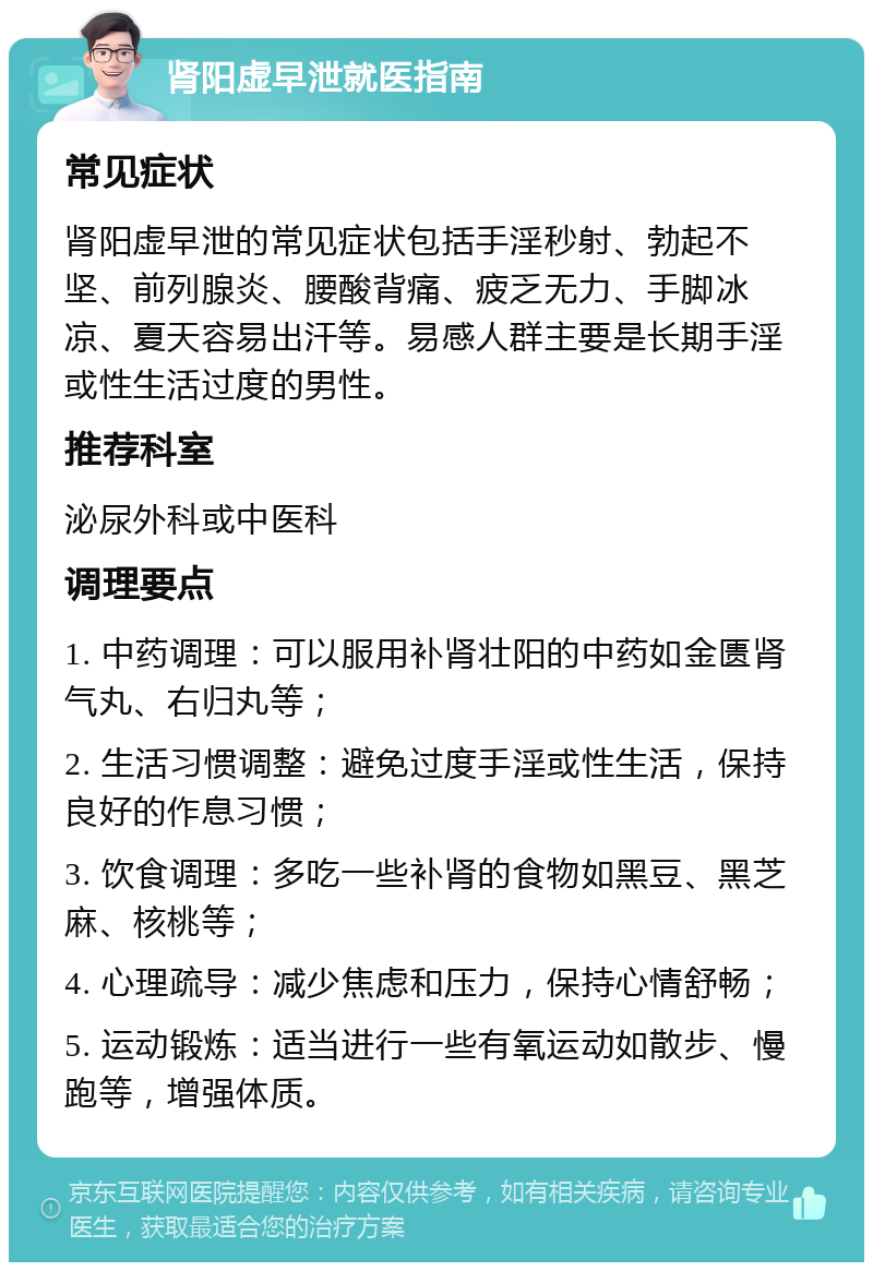 肾阳虚早泄就医指南 常见症状 肾阳虚早泄的常见症状包括手淫秒射、勃起不坚、前列腺炎、腰酸背痛、疲乏无力、手脚冰凉、夏天容易出汗等。易感人群主要是长期手淫或性生活过度的男性。 推荐科室 泌尿外科或中医科 调理要点 1. 中药调理：可以服用补肾壮阳的中药如金匮肾气丸、右归丸等； 2. 生活习惯调整：避免过度手淫或性生活，保持良好的作息习惯； 3. 饮食调理：多吃一些补肾的食物如黑豆、黑芝麻、核桃等； 4. 心理疏导：减少焦虑和压力，保持心情舒畅； 5. 运动锻炼：适当进行一些有氧运动如散步、慢跑等，增强体质。