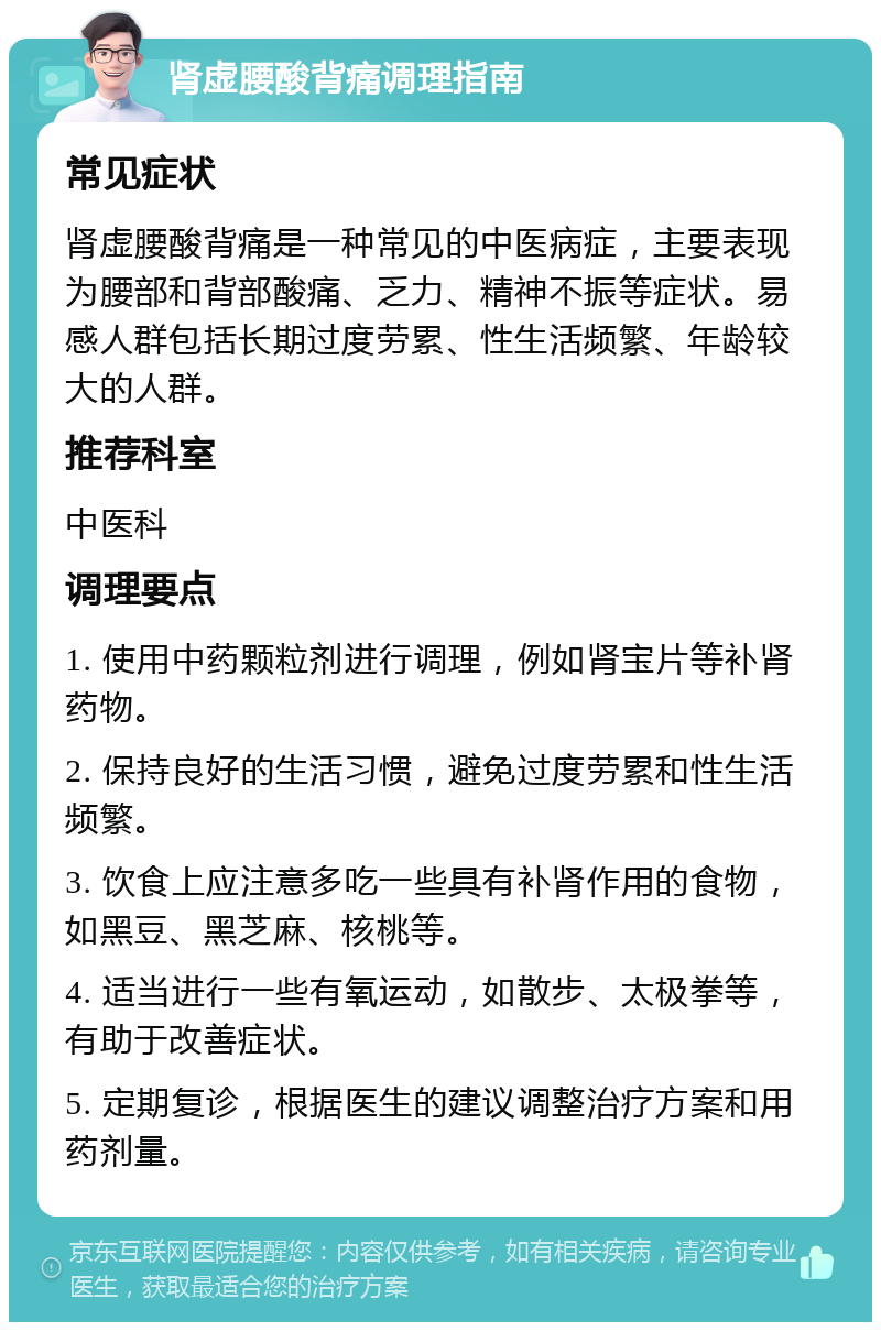 肾虚腰酸背痛调理指南 常见症状 肾虚腰酸背痛是一种常见的中医病症，主要表现为腰部和背部酸痛、乏力、精神不振等症状。易感人群包括长期过度劳累、性生活频繁、年龄较大的人群。 推荐科室 中医科 调理要点 1. 使用中药颗粒剂进行调理，例如肾宝片等补肾药物。 2. 保持良好的生活习惯，避免过度劳累和性生活频繁。 3. 饮食上应注意多吃一些具有补肾作用的食物，如黑豆、黑芝麻、核桃等。 4. 适当进行一些有氧运动，如散步、太极拳等，有助于改善症状。 5. 定期复诊，根据医生的建议调整治疗方案和用药剂量。