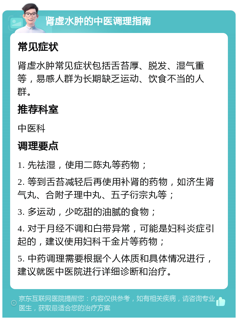 肾虚水肿的中医调理指南 常见症状 肾虚水肿常见症状包括舌苔厚、脱发、湿气重等，易感人群为长期缺乏运动、饮食不当的人群。 推荐科室 中医科 调理要点 1. 先祛湿，使用二陈丸等药物； 2. 等到舌苔减轻后再使用补肾的药物，如济生肾气丸、合附子理中丸、五子衍宗丸等； 3. 多运动，少吃甜的油腻的食物； 4. 对于月经不调和白带异常，可能是妇科炎症引起的，建议使用妇科千金片等药物； 5. 中药调理需要根据个人体质和具体情况进行，建议就医中医院进行详细诊断和治疗。