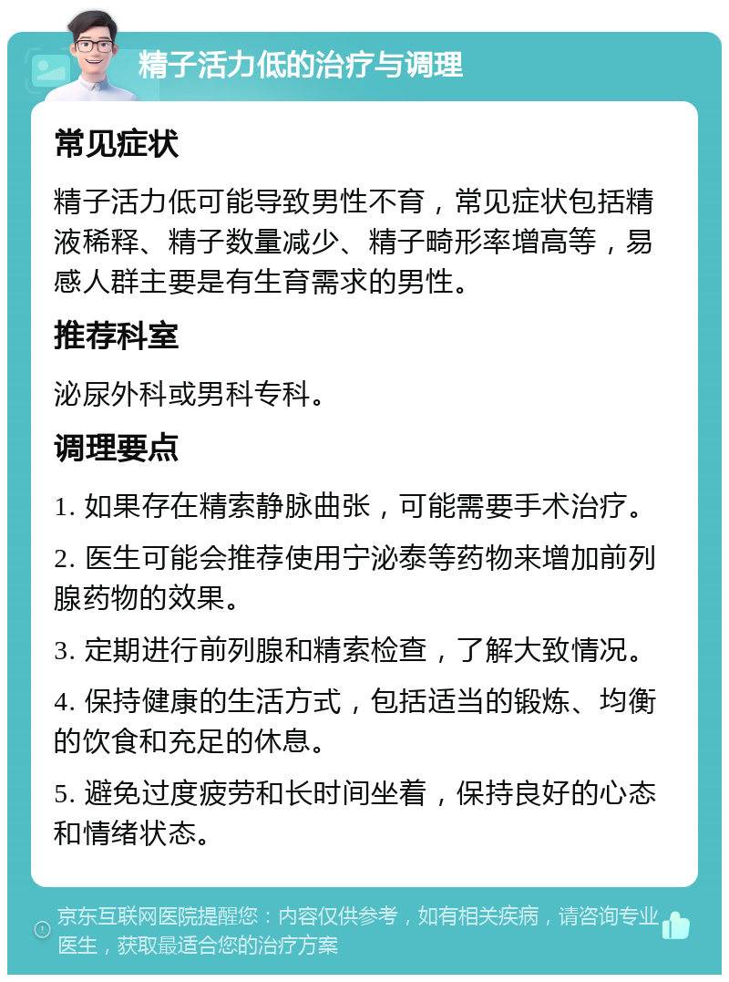 精子活力低的治疗与调理 常见症状 精子活力低可能导致男性不育，常见症状包括精液稀释、精子数量减少、精子畸形率增高等，易感人群主要是有生育需求的男性。 推荐科室 泌尿外科或男科专科。 调理要点 1. 如果存在精索静脉曲张，可能需要手术治疗。 2. 医生可能会推荐使用宁泌泰等药物来增加前列腺药物的效果。 3. 定期进行前列腺和精索检查，了解大致情况。 4. 保持健康的生活方式，包括适当的锻炼、均衡的饮食和充足的休息。 5. 避免过度疲劳和长时间坐着，保持良好的心态和情绪状态。