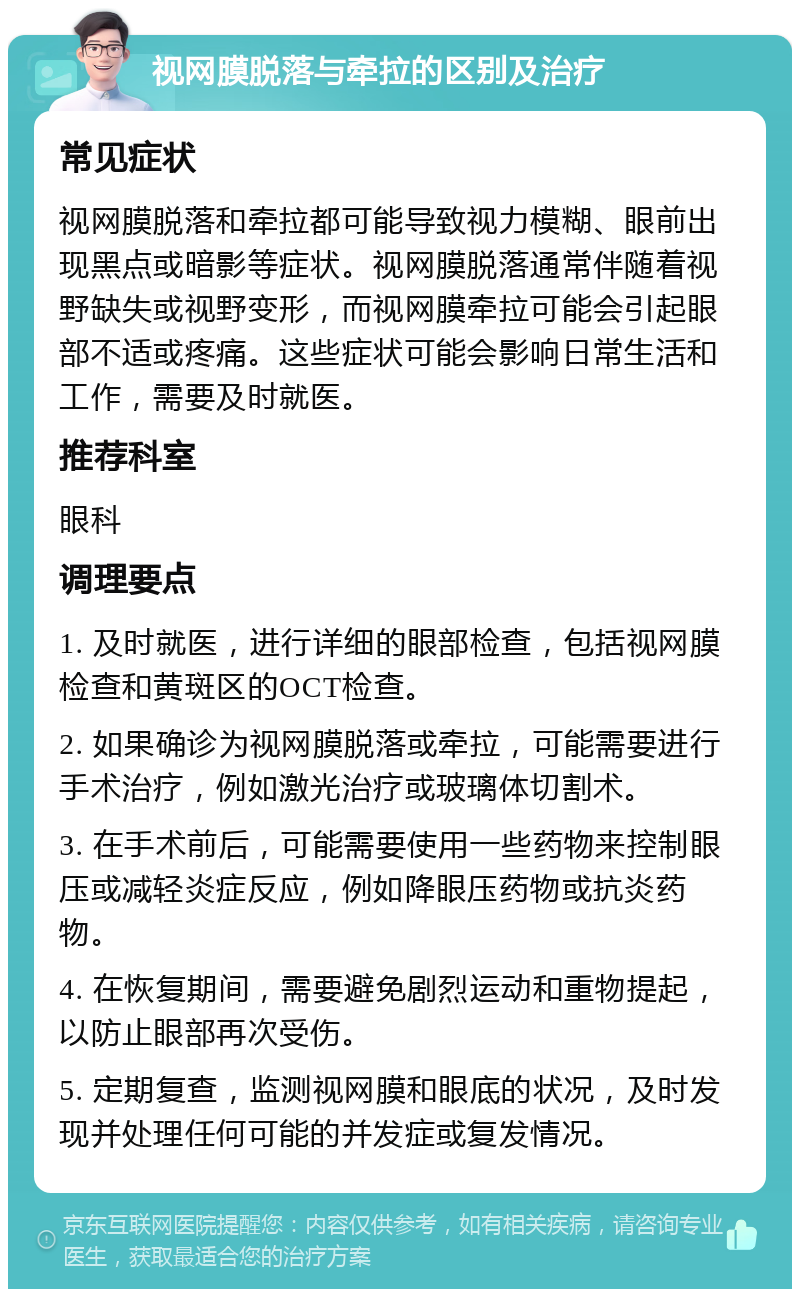 视网膜脱落与牵拉的区别及治疗 常见症状 视网膜脱落和牵拉都可能导致视力模糊、眼前出现黑点或暗影等症状。视网膜脱落通常伴随着视野缺失或视野变形，而视网膜牵拉可能会引起眼部不适或疼痛。这些症状可能会影响日常生活和工作，需要及时就医。 推荐科室 眼科 调理要点 1. 及时就医，进行详细的眼部检查，包括视网膜检查和黄斑区的OCT检查。 2. 如果确诊为视网膜脱落或牵拉，可能需要进行手术治疗，例如激光治疗或玻璃体切割术。 3. 在手术前后，可能需要使用一些药物来控制眼压或减轻炎症反应，例如降眼压药物或抗炎药物。 4. 在恢复期间，需要避免剧烈运动和重物提起，以防止眼部再次受伤。 5. 定期复查，监测视网膜和眼底的状况，及时发现并处理任何可能的并发症或复发情况。