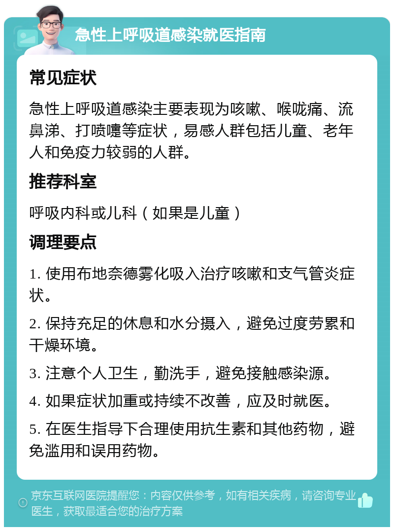 急性上呼吸道感染就医指南 常见症状 急性上呼吸道感染主要表现为咳嗽、喉咙痛、流鼻涕、打喷嚏等症状，易感人群包括儿童、老年人和免疫力较弱的人群。 推荐科室 呼吸内科或儿科（如果是儿童） 调理要点 1. 使用布地奈德雾化吸入治疗咳嗽和支气管炎症状。 2. 保持充足的休息和水分摄入，避免过度劳累和干燥环境。 3. 注意个人卫生，勤洗手，避免接触感染源。 4. 如果症状加重或持续不改善，应及时就医。 5. 在医生指导下合理使用抗生素和其他药物，避免滥用和误用药物。