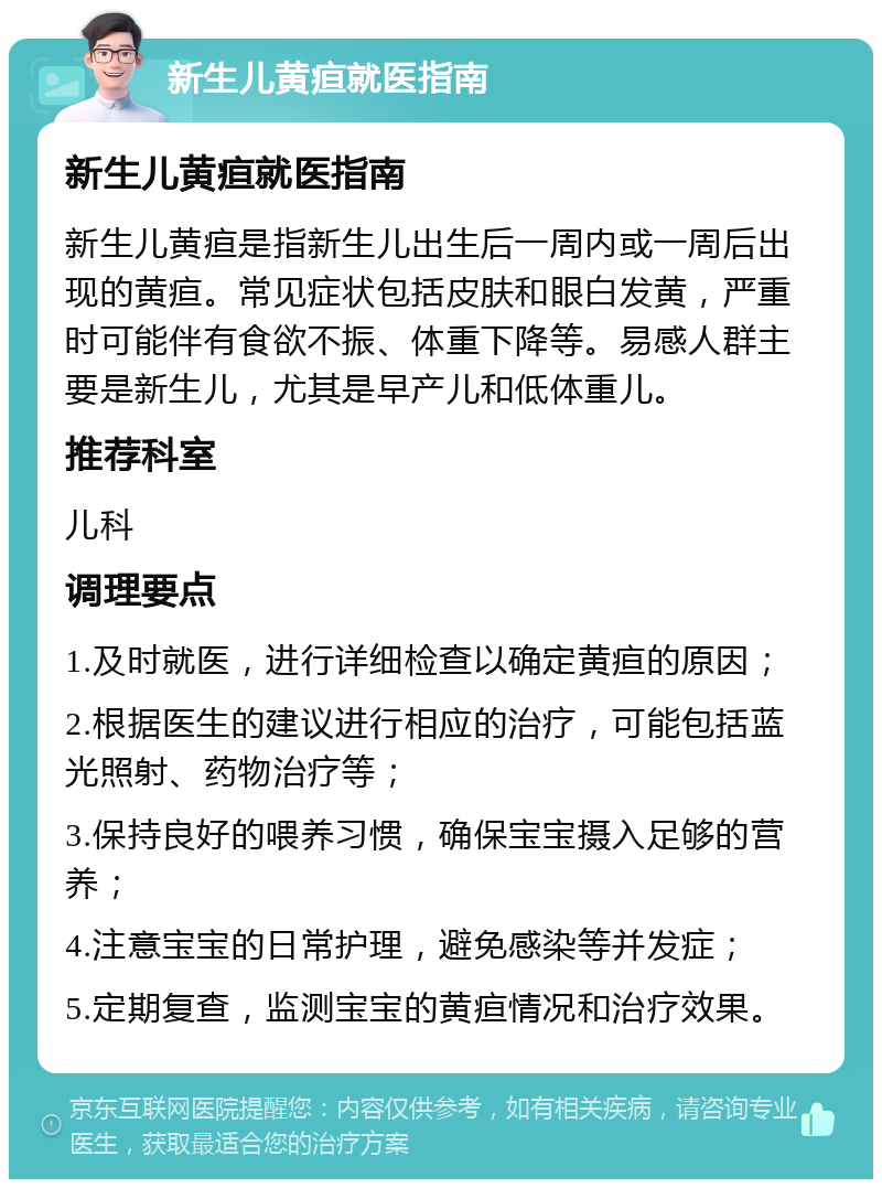 新生儿黄疸就医指南 新生儿黄疸就医指南 新生儿黄疸是指新生儿出生后一周内或一周后出现的黄疸。常见症状包括皮肤和眼白发黄，严重时可能伴有食欲不振、体重下降等。易感人群主要是新生儿，尤其是早产儿和低体重儿。 推荐科室 儿科 调理要点 1.及时就医，进行详细检查以确定黄疸的原因； 2.根据医生的建议进行相应的治疗，可能包括蓝光照射、药物治疗等； 3.保持良好的喂养习惯，确保宝宝摄入足够的营养； 4.注意宝宝的日常护理，避免感染等并发症； 5.定期复查，监测宝宝的黄疸情况和治疗效果。