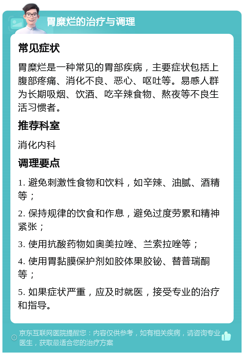 胃糜烂的治疗与调理 常见症状 胃糜烂是一种常见的胃部疾病，主要症状包括上腹部疼痛、消化不良、恶心、呕吐等。易感人群为长期吸烟、饮酒、吃辛辣食物、熬夜等不良生活习惯者。 推荐科室 消化内科 调理要点 1. 避免刺激性食物和饮料，如辛辣、油腻、酒精等； 2. 保持规律的饮食和作息，避免过度劳累和精神紧张； 3. 使用抗酸药物如奥美拉唑、兰索拉唑等； 4. 使用胃黏膜保护剂如胶体果胶铋、替普瑞酮等； 5. 如果症状严重，应及时就医，接受专业的治疗和指导。