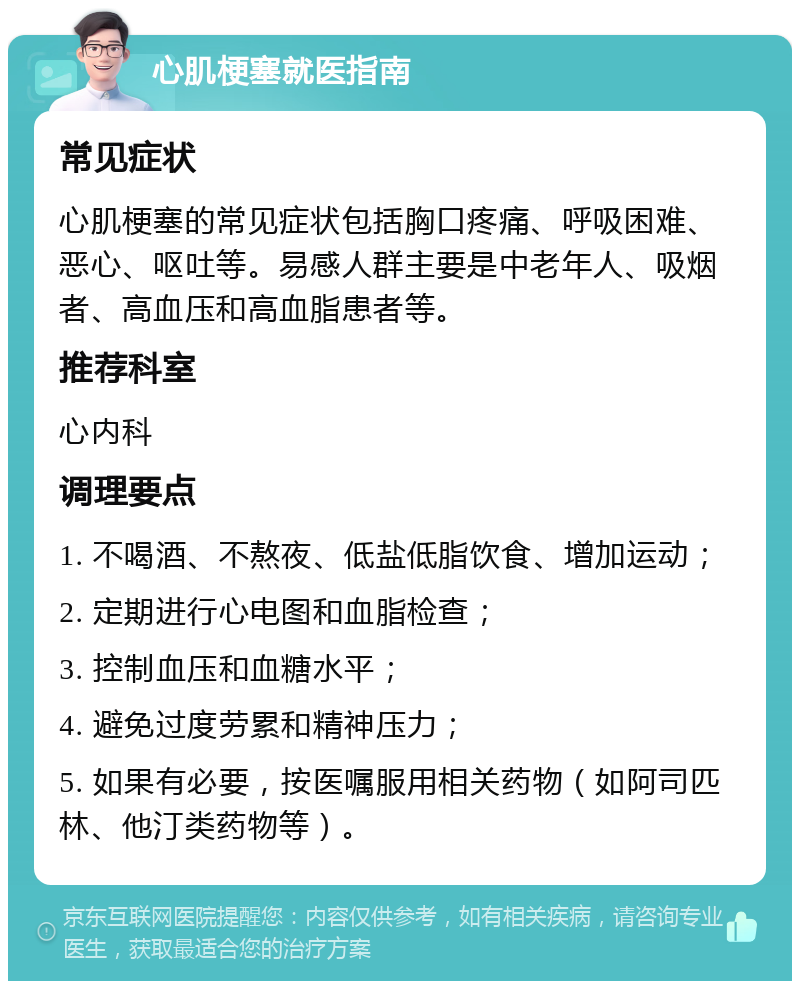 心肌梗塞就医指南 常见症状 心肌梗塞的常见症状包括胸口疼痛、呼吸困难、恶心、呕吐等。易感人群主要是中老年人、吸烟者、高血压和高血脂患者等。 推荐科室 心内科 调理要点 1. 不喝酒、不熬夜、低盐低脂饮食、增加运动； 2. 定期进行心电图和血脂检查； 3. 控制血压和血糖水平； 4. 避免过度劳累和精神压力； 5. 如果有必要，按医嘱服用相关药物（如阿司匹林、他汀类药物等）。