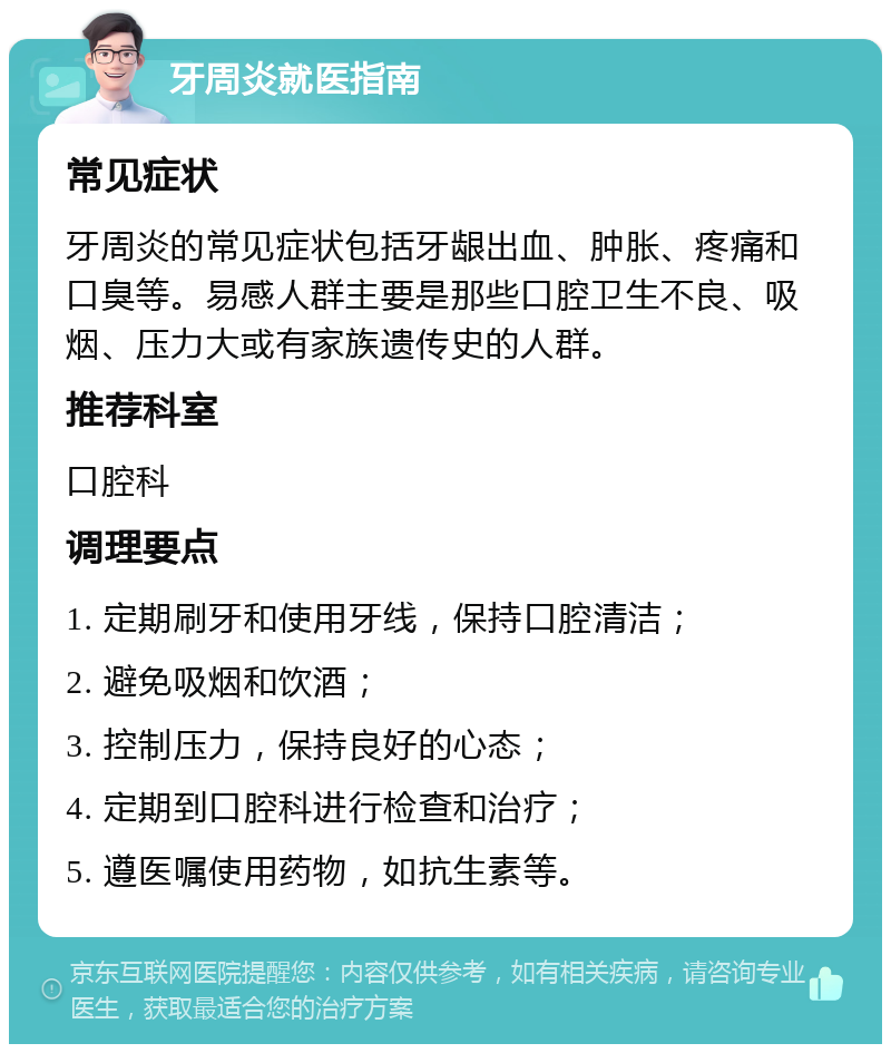 牙周炎就医指南 常见症状 牙周炎的常见症状包括牙龈出血、肿胀、疼痛和口臭等。易感人群主要是那些口腔卫生不良、吸烟、压力大或有家族遗传史的人群。 推荐科室 口腔科 调理要点 1. 定期刷牙和使用牙线，保持口腔清洁； 2. 避免吸烟和饮酒； 3. 控制压力，保持良好的心态； 4. 定期到口腔科进行检查和治疗； 5. 遵医嘱使用药物，如抗生素等。