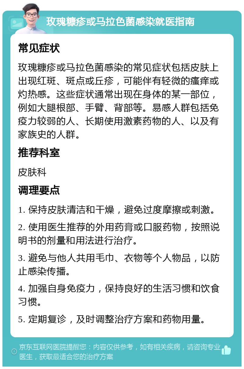 玫瑰糠疹或马拉色菌感染就医指南 常见症状 玫瑰糠疹或马拉色菌感染的常见症状包括皮肤上出现红斑、斑点或丘疹，可能伴有轻微的瘙痒或灼热感。这些症状通常出现在身体的某一部位，例如大腿根部、手臂、背部等。易感人群包括免疫力较弱的人、长期使用激素药物的人、以及有家族史的人群。 推荐科室 皮肤科 调理要点 1. 保持皮肤清洁和干燥，避免过度摩擦或刺激。 2. 使用医生推荐的外用药膏或口服药物，按照说明书的剂量和用法进行治疗。 3. 避免与他人共用毛巾、衣物等个人物品，以防止感染传播。 4. 加强自身免疫力，保持良好的生活习惯和饮食习惯。 5. 定期复诊，及时调整治疗方案和药物用量。