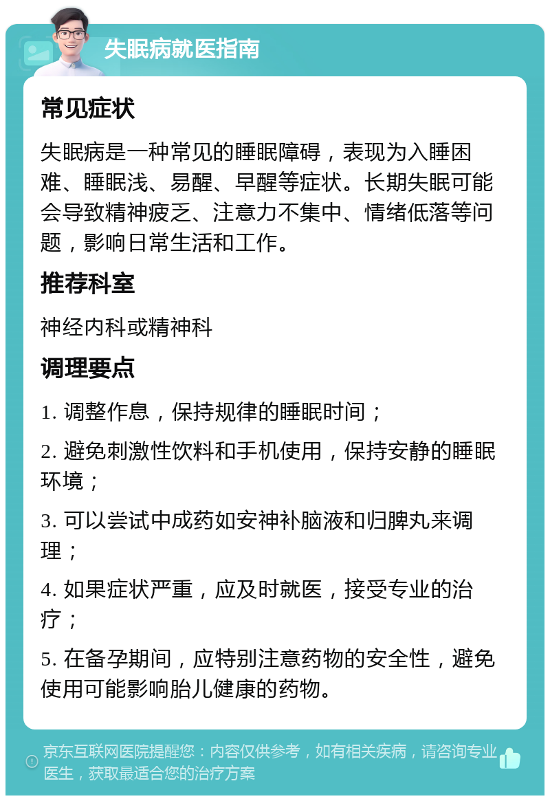 失眠病就医指南 常见症状 失眠病是一种常见的睡眠障碍，表现为入睡困难、睡眠浅、易醒、早醒等症状。长期失眠可能会导致精神疲乏、注意力不集中、情绪低落等问题，影响日常生活和工作。 推荐科室 神经内科或精神科 调理要点 1. 调整作息，保持规律的睡眠时间； 2. 避免刺激性饮料和手机使用，保持安静的睡眠环境； 3. 可以尝试中成药如安神补脑液和归脾丸来调理； 4. 如果症状严重，应及时就医，接受专业的治疗； 5. 在备孕期间，应特别注意药物的安全性，避免使用可能影响胎儿健康的药物。