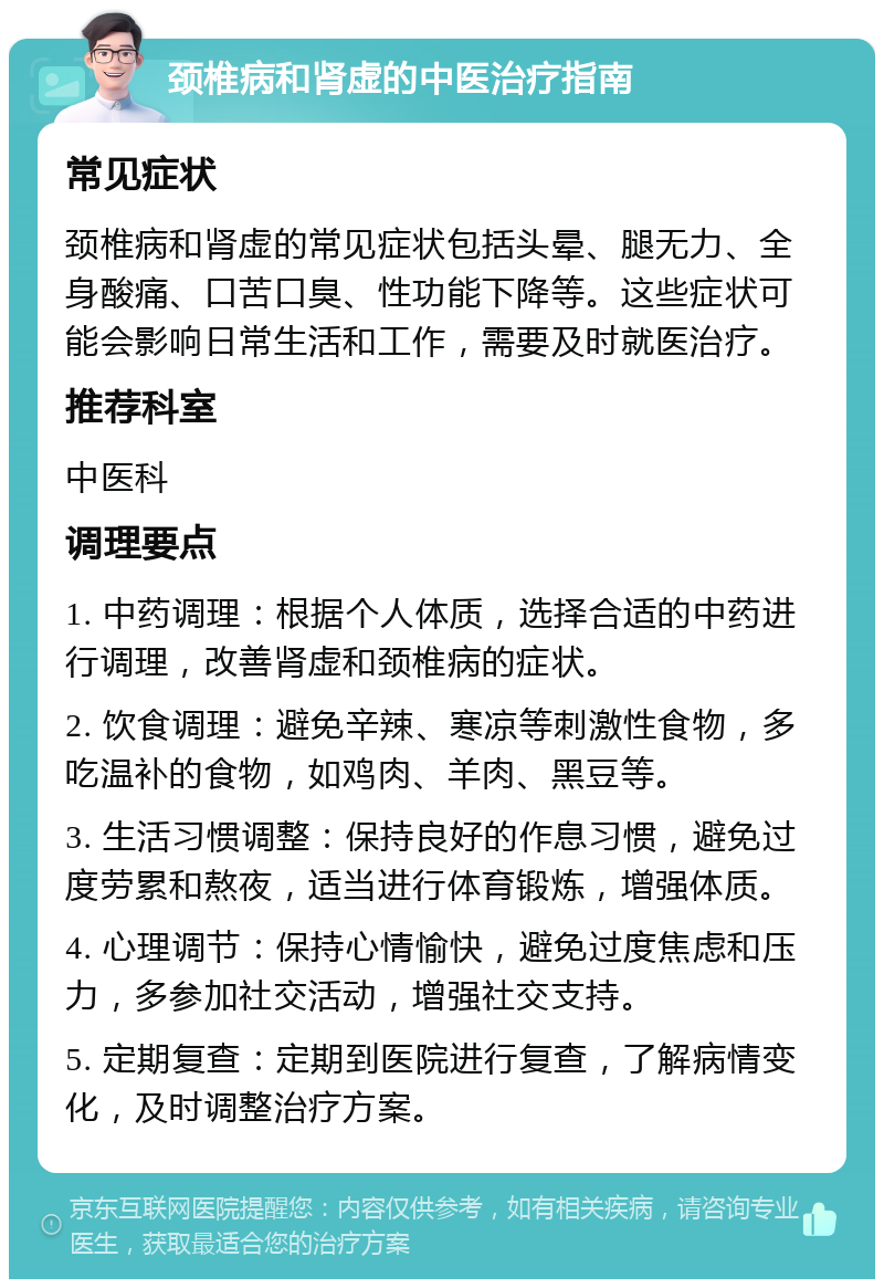 颈椎病和肾虚的中医治疗指南 常见症状 颈椎病和肾虚的常见症状包括头晕、腿无力、全身酸痛、口苦口臭、性功能下降等。这些症状可能会影响日常生活和工作，需要及时就医治疗。 推荐科室 中医科 调理要点 1. 中药调理：根据个人体质，选择合适的中药进行调理，改善肾虚和颈椎病的症状。 2. 饮食调理：避免辛辣、寒凉等刺激性食物，多吃温补的食物，如鸡肉、羊肉、黑豆等。 3. 生活习惯调整：保持良好的作息习惯，避免过度劳累和熬夜，适当进行体育锻炼，增强体质。 4. 心理调节：保持心情愉快，避免过度焦虑和压力，多参加社交活动，增强社交支持。 5. 定期复查：定期到医院进行复查，了解病情变化，及时调整治疗方案。