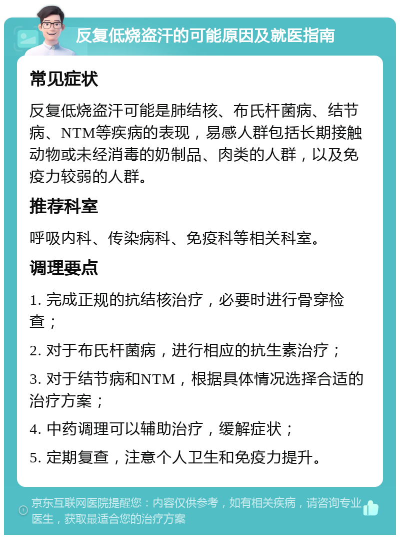 反复低烧盗汗的可能原因及就医指南 常见症状 反复低烧盗汗可能是肺结核、布氏杆菌病、结节病、NTM等疾病的表现，易感人群包括长期接触动物或未经消毒的奶制品、肉类的人群，以及免疫力较弱的人群。 推荐科室 呼吸内科、传染病科、免疫科等相关科室。 调理要点 1. 完成正规的抗结核治疗，必要时进行骨穿检查； 2. 对于布氏杆菌病，进行相应的抗生素治疗； 3. 对于结节病和NTM，根据具体情况选择合适的治疗方案； 4. 中药调理可以辅助治疗，缓解症状； 5. 定期复查，注意个人卫生和免疫力提升。