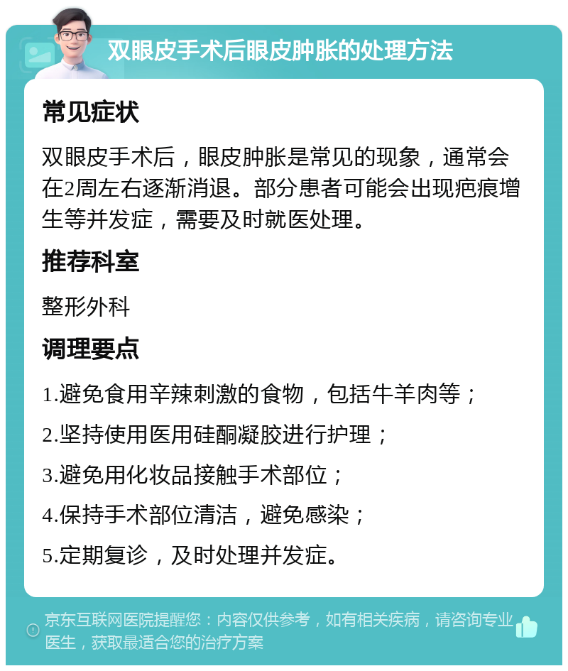 双眼皮手术后眼皮肿胀的处理方法 常见症状 双眼皮手术后，眼皮肿胀是常见的现象，通常会在2周左右逐渐消退。部分患者可能会出现疤痕增生等并发症，需要及时就医处理。 推荐科室 整形外科 调理要点 1.避免食用辛辣刺激的食物，包括牛羊肉等； 2.坚持使用医用硅酮凝胶进行护理； 3.避免用化妆品接触手术部位； 4.保持手术部位清洁，避免感染； 5.定期复诊，及时处理并发症。