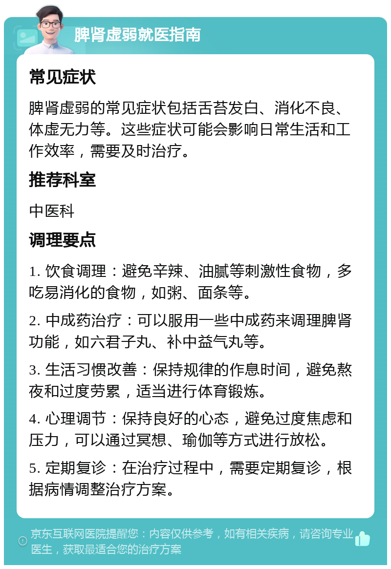 脾肾虚弱就医指南 常见症状 脾肾虚弱的常见症状包括舌苔发白、消化不良、体虚无力等。这些症状可能会影响日常生活和工作效率，需要及时治疗。 推荐科室 中医科 调理要点 1. 饮食调理：避免辛辣、油腻等刺激性食物，多吃易消化的食物，如粥、面条等。 2. 中成药治疗：可以服用一些中成药来调理脾肾功能，如六君子丸、补中益气丸等。 3. 生活习惯改善：保持规律的作息时间，避免熬夜和过度劳累，适当进行体育锻炼。 4. 心理调节：保持良好的心态，避免过度焦虑和压力，可以通过冥想、瑜伽等方式进行放松。 5. 定期复诊：在治疗过程中，需要定期复诊，根据病情调整治疗方案。