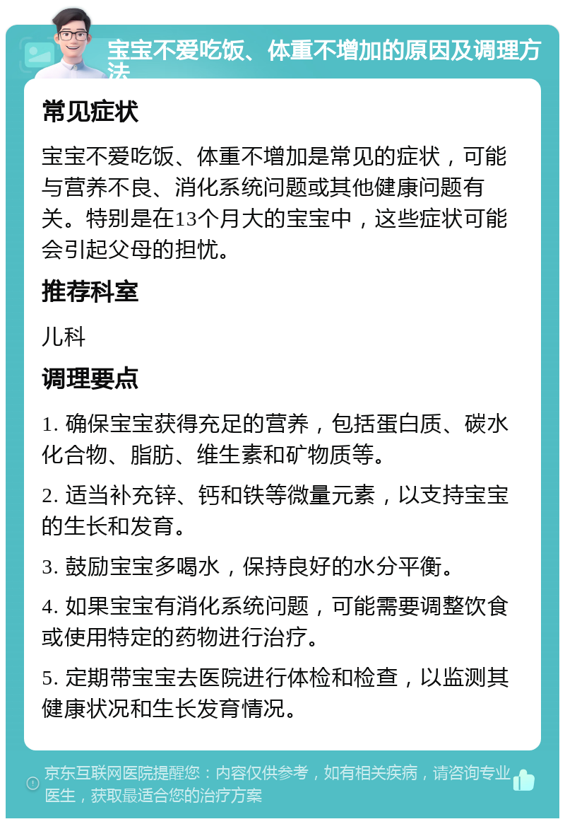 宝宝不爱吃饭、体重不增加的原因及调理方法 常见症状 宝宝不爱吃饭、体重不增加是常见的症状，可能与营养不良、消化系统问题或其他健康问题有关。特别是在13个月大的宝宝中，这些症状可能会引起父母的担忧。 推荐科室 儿科 调理要点 1. 确保宝宝获得充足的营养，包括蛋白质、碳水化合物、脂肪、维生素和矿物质等。 2. 适当补充锌、钙和铁等微量元素，以支持宝宝的生长和发育。 3. 鼓励宝宝多喝水，保持良好的水分平衡。 4. 如果宝宝有消化系统问题，可能需要调整饮食或使用特定的药物进行治疗。 5. 定期带宝宝去医院进行体检和检查，以监测其健康状况和生长发育情况。