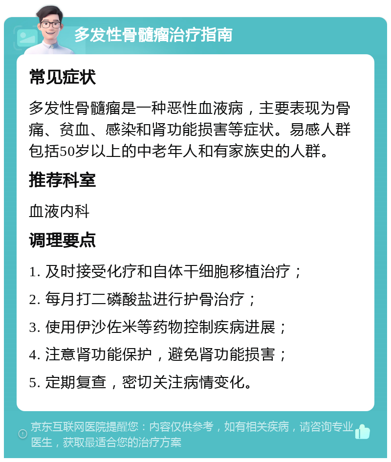 多发性骨髓瘤治疗指南 常见症状 多发性骨髓瘤是一种恶性血液病，主要表现为骨痛、贫血、感染和肾功能损害等症状。易感人群包括50岁以上的中老年人和有家族史的人群。 推荐科室 血液内科 调理要点 1. 及时接受化疗和自体干细胞移植治疗； 2. 每月打二磷酸盐进行护骨治疗； 3. 使用伊沙佐米等药物控制疾病进展； 4. 注意肾功能保护，避免肾功能损害； 5. 定期复查，密切关注病情变化。