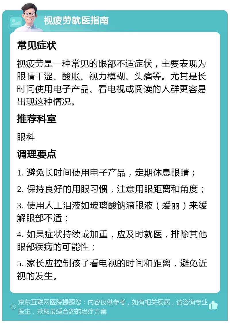 视疲劳就医指南 常见症状 视疲劳是一种常见的眼部不适症状，主要表现为眼睛干涩、酸胀、视力模糊、头痛等。尤其是长时间使用电子产品、看电视或阅读的人群更容易出现这种情况。 推荐科室 眼科 调理要点 1. 避免长时间使用电子产品，定期休息眼睛； 2. 保持良好的用眼习惯，注意用眼距离和角度； 3. 使用人工泪液如玻璃酸钠滴眼液（爱丽）来缓解眼部不适； 4. 如果症状持续或加重，应及时就医，排除其他眼部疾病的可能性； 5. 家长应控制孩子看电视的时间和距离，避免近视的发生。