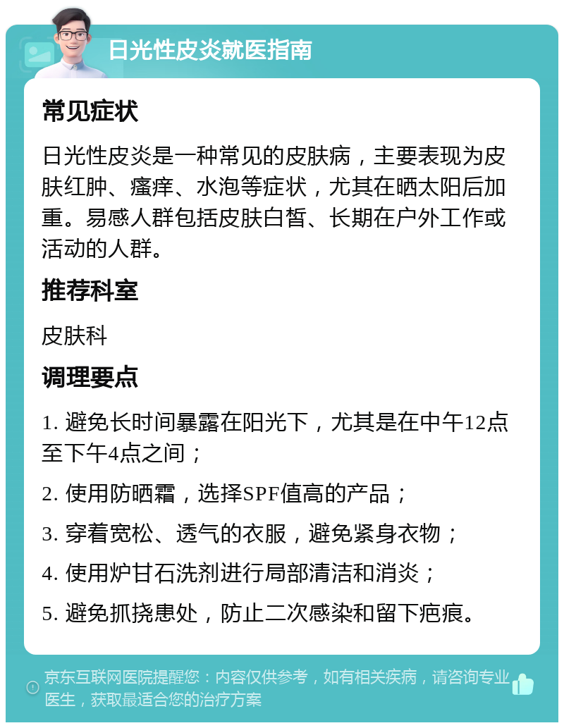 日光性皮炎就医指南 常见症状 日光性皮炎是一种常见的皮肤病，主要表现为皮肤红肿、瘙痒、水泡等症状，尤其在晒太阳后加重。易感人群包括皮肤白皙、长期在户外工作或活动的人群。 推荐科室 皮肤科 调理要点 1. 避免长时间暴露在阳光下，尤其是在中午12点至下午4点之间； 2. 使用防晒霜，选择SPF值高的产品； 3. 穿着宽松、透气的衣服，避免紧身衣物； 4. 使用炉甘石洗剂进行局部清洁和消炎； 5. 避免抓挠患处，防止二次感染和留下疤痕。