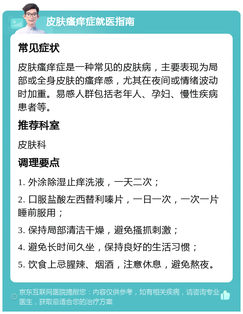 皮肤瘙痒症就医指南 常见症状 皮肤瘙痒症是一种常见的皮肤病，主要表现为局部或全身皮肤的瘙痒感，尤其在夜间或情绪波动时加重。易感人群包括老年人、孕妇、慢性疾病患者等。 推荐科室 皮肤科 调理要点 1. 外涂除湿止痒洗液，一天二次； 2. 口服盐酸左西替利嗪片，一日一次，一次一片睡前服用； 3. 保持局部清洁干燥，避免搔抓刺激； 4. 避免长时间久坐，保持良好的生活习惯； 5. 饮食上忌腥辣、烟酒，注意休息，避免熬夜。