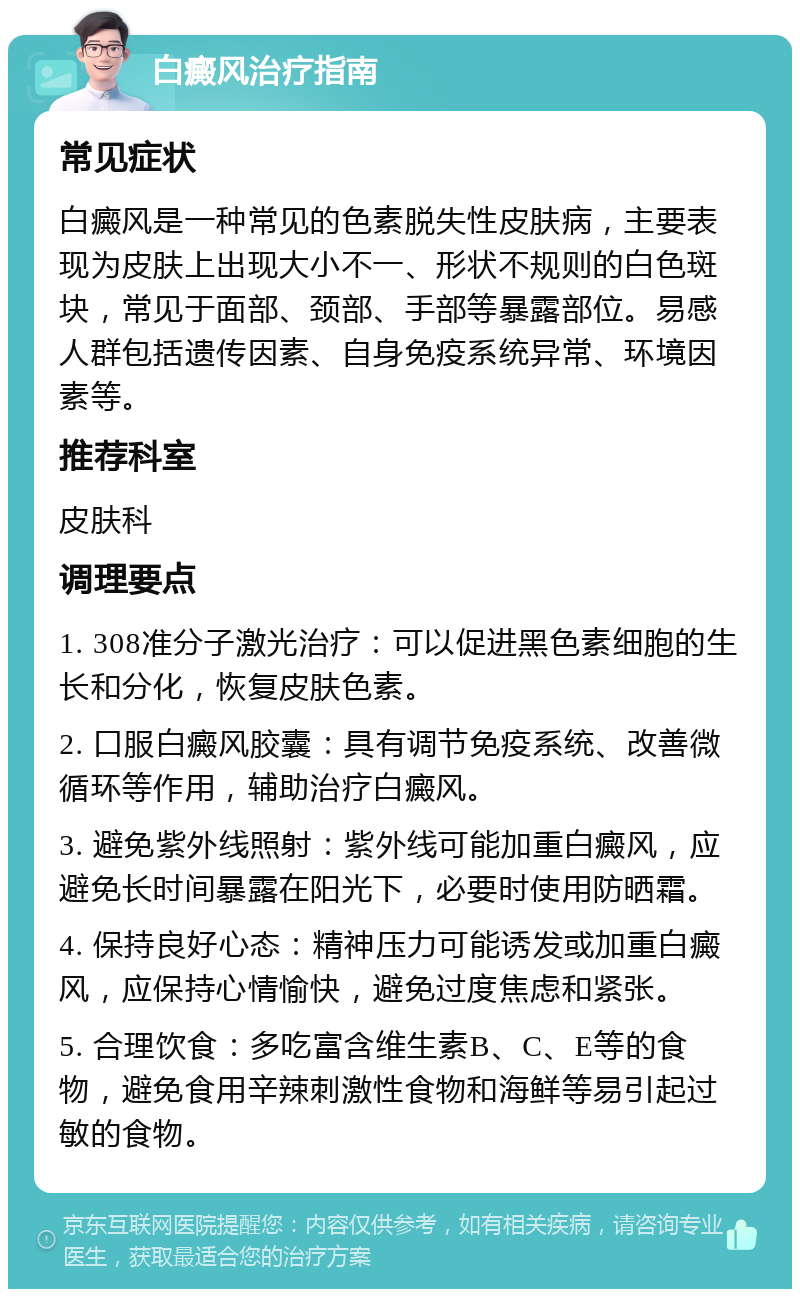 白癜风治疗指南 常见症状 白癜风是一种常见的色素脱失性皮肤病，主要表现为皮肤上出现大小不一、形状不规则的白色斑块，常见于面部、颈部、手部等暴露部位。易感人群包括遗传因素、自身免疫系统异常、环境因素等。 推荐科室 皮肤科 调理要点 1. 308准分子激光治疗：可以促进黑色素细胞的生长和分化，恢复皮肤色素。 2. 口服白癜风胶囊：具有调节免疫系统、改善微循环等作用，辅助治疗白癜风。 3. 避免紫外线照射：紫外线可能加重白癜风，应避免长时间暴露在阳光下，必要时使用防晒霜。 4. 保持良好心态：精神压力可能诱发或加重白癜风，应保持心情愉快，避免过度焦虑和紧张。 5. 合理饮食：多吃富含维生素B、C、E等的食物，避免食用辛辣刺激性食物和海鲜等易引起过敏的食物。