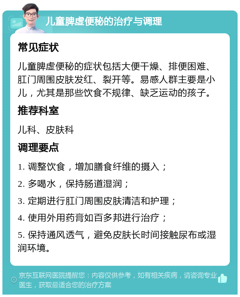 儿童脾虚便秘的治疗与调理 常见症状 儿童脾虚便秘的症状包括大便干燥、排便困难、肛门周围皮肤发红、裂开等。易感人群主要是小儿，尤其是那些饮食不规律、缺乏运动的孩子。 推荐科室 儿科、皮肤科 调理要点 1. 调整饮食，增加膳食纤维的摄入； 2. 多喝水，保持肠道湿润； 3. 定期进行肛门周围皮肤清洁和护理； 4. 使用外用药膏如百多邦进行治疗； 5. 保持通风透气，避免皮肤长时间接触尿布或湿润环境。