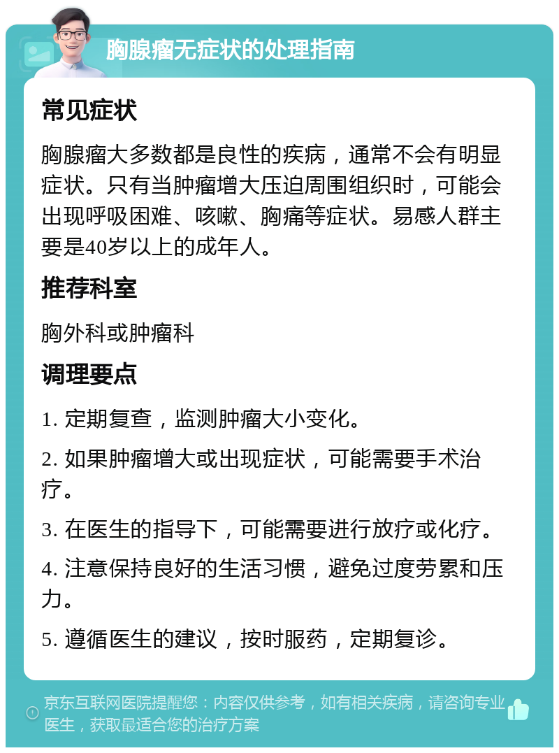 胸腺瘤无症状的处理指南 常见症状 胸腺瘤大多数都是良性的疾病，通常不会有明显症状。只有当肿瘤增大压迫周围组织时，可能会出现呼吸困难、咳嗽、胸痛等症状。易感人群主要是40岁以上的成年人。 推荐科室 胸外科或肿瘤科 调理要点 1. 定期复查，监测肿瘤大小变化。 2. 如果肿瘤增大或出现症状，可能需要手术治疗。 3. 在医生的指导下，可能需要进行放疗或化疗。 4. 注意保持良好的生活习惯，避免过度劳累和压力。 5. 遵循医生的建议，按时服药，定期复诊。