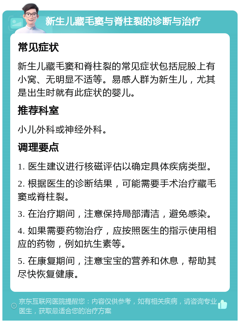 新生儿藏毛窦与脊柱裂的诊断与治疗 常见症状 新生儿藏毛窦和脊柱裂的常见症状包括屁股上有小窝、无明显不适等。易感人群为新生儿，尤其是出生时就有此症状的婴儿。 推荐科室 小儿外科或神经外科。 调理要点 1. 医生建议进行核磁评估以确定具体疾病类型。 2. 根据医生的诊断结果，可能需要手术治疗藏毛窦或脊柱裂。 3. 在治疗期间，注意保持局部清洁，避免感染。 4. 如果需要药物治疗，应按照医生的指示使用相应的药物，例如抗生素等。 5. 在康复期间，注意宝宝的营养和休息，帮助其尽快恢复健康。