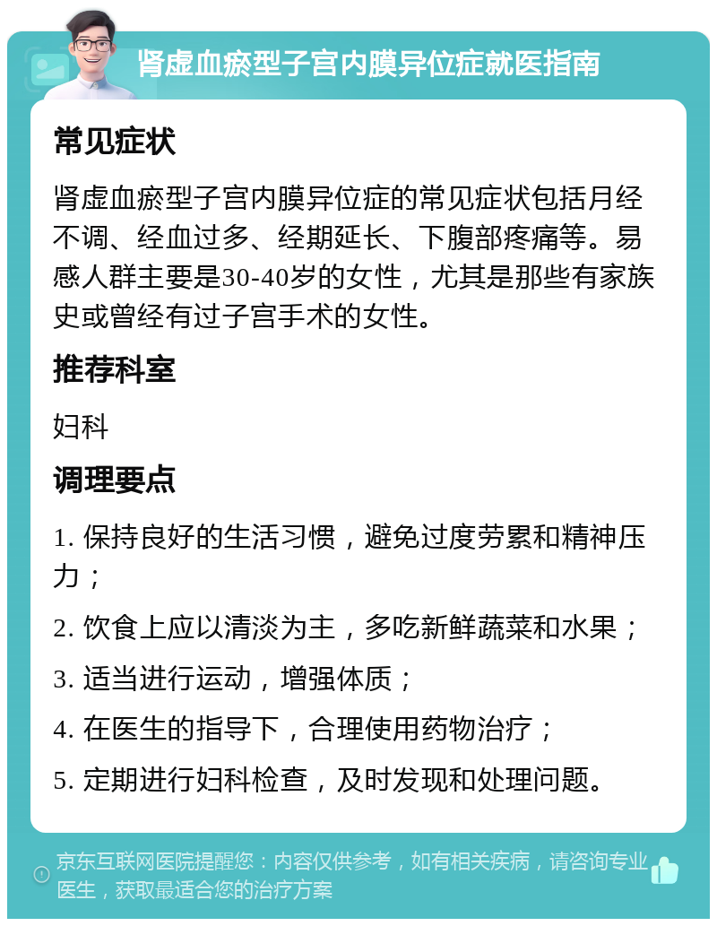 肾虚血瘀型子宫内膜异位症就医指南 常见症状 肾虚血瘀型子宫内膜异位症的常见症状包括月经不调、经血过多、经期延长、下腹部疼痛等。易感人群主要是30-40岁的女性，尤其是那些有家族史或曾经有过子宫手术的女性。 推荐科室 妇科 调理要点 1. 保持良好的生活习惯，避免过度劳累和精神压力； 2. 饮食上应以清淡为主，多吃新鲜蔬菜和水果； 3. 适当进行运动，增强体质； 4. 在医生的指导下，合理使用药物治疗； 5. 定期进行妇科检查，及时发现和处理问题。