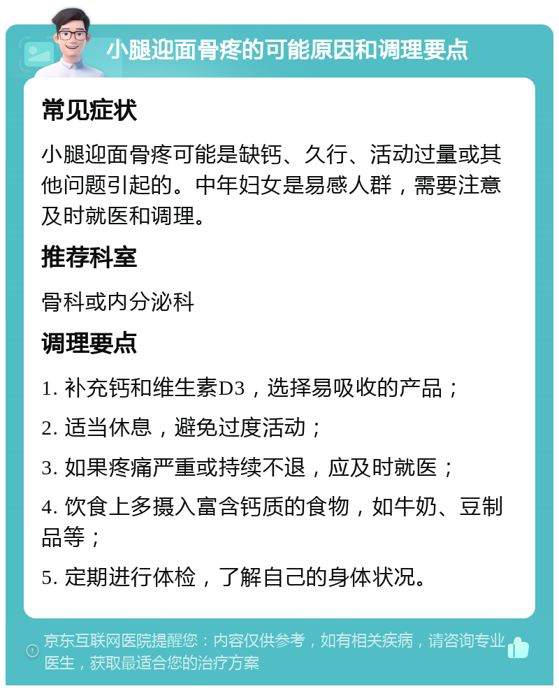 小腿迎面骨疼的可能原因和调理要点 常见症状 小腿迎面骨疼可能是缺钙、久行、活动过量或其他问题引起的。中年妇女是易感人群，需要注意及时就医和调理。 推荐科室 骨科或内分泌科 调理要点 1. 补充钙和维生素D3，选择易吸收的产品； 2. 适当休息，避免过度活动； 3. 如果疼痛严重或持续不退，应及时就医； 4. 饮食上多摄入富含钙质的食物，如牛奶、豆制品等； 5. 定期进行体检，了解自己的身体状况。