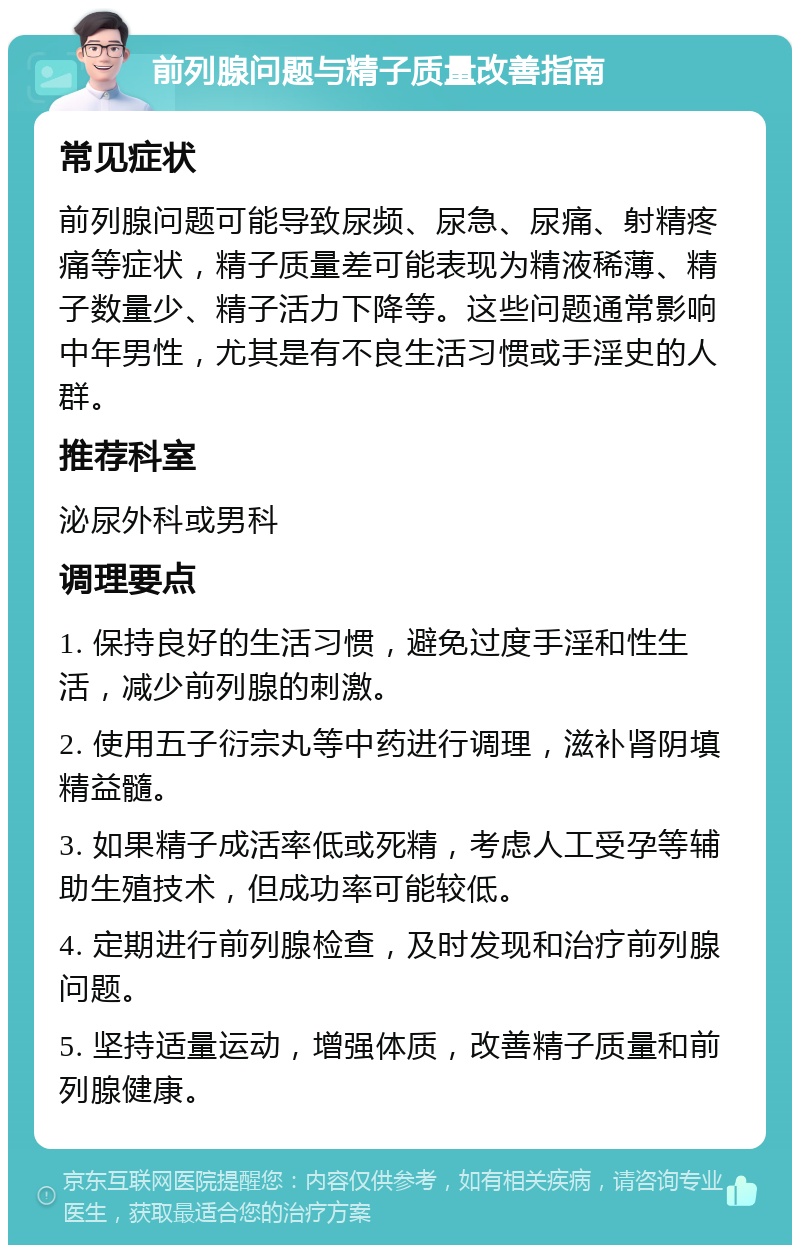 前列腺问题与精子质量改善指南 常见症状 前列腺问题可能导致尿频、尿急、尿痛、射精疼痛等症状，精子质量差可能表现为精液稀薄、精子数量少、精子活力下降等。这些问题通常影响中年男性，尤其是有不良生活习惯或手淫史的人群。 推荐科室 泌尿外科或男科 调理要点 1. 保持良好的生活习惯，避免过度手淫和性生活，减少前列腺的刺激。 2. 使用五子衍宗丸等中药进行调理，滋补肾阴填精益髓。 3. 如果精子成活率低或死精，考虑人工受孕等辅助生殖技术，但成功率可能较低。 4. 定期进行前列腺检查，及时发现和治疗前列腺问题。 5. 坚持适量运动，增强体质，改善精子质量和前列腺健康。