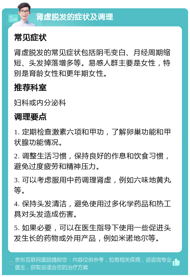 肾虚脱发的症状及调理 常见症状 肾虚脱发的常见症状包括阴毛变白、月经周期缩短、头发掉落增多等。易感人群主要是女性，特别是育龄女性和更年期女性。 推荐科室 妇科或内分泌科 调理要点 1. 定期检查激素六项和甲功，了解卵巢功能和甲状腺功能情况。 2. 调整生活习惯，保持良好的作息和饮食习惯，避免过度疲劳和精神压力。 3. 可以考虑服用中药调理肾虚，例如六味地黄丸等。 4. 保持头发清洁，避免使用过多化学药品和热工具对头发造成伤害。 5. 如果必要，可以在医生指导下使用一些促进头发生长的药物或外用产品，例如米诺地尔等。