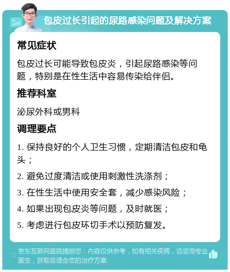 包皮过长引起的尿路感染问题及解决方案 常见症状 包皮过长可能导致包皮炎，引起尿路感染等问题，特别是在性生活中容易传染给伴侣。 推荐科室 泌尿外科或男科 调理要点 1. 保持良好的个人卫生习惯，定期清洁包皮和龟头； 2. 避免过度清洁或使用刺激性洗涤剂； 3. 在性生活中使用安全套，减少感染风险； 4. 如果出现包皮炎等问题，及时就医； 5. 考虑进行包皮环切手术以预防复发。