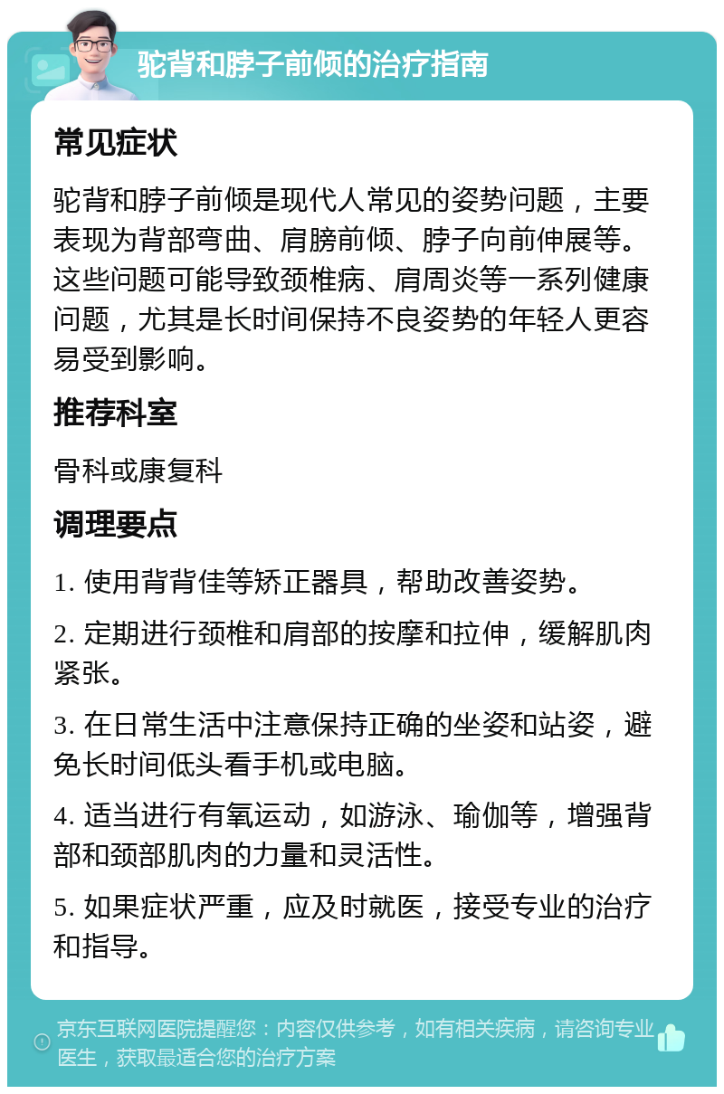 驼背和脖子前倾的治疗指南 常见症状 驼背和脖子前倾是现代人常见的姿势问题，主要表现为背部弯曲、肩膀前倾、脖子向前伸展等。这些问题可能导致颈椎病、肩周炎等一系列健康问题，尤其是长时间保持不良姿势的年轻人更容易受到影响。 推荐科室 骨科或康复科 调理要点 1. 使用背背佳等矫正器具，帮助改善姿势。 2. 定期进行颈椎和肩部的按摩和拉伸，缓解肌肉紧张。 3. 在日常生活中注意保持正确的坐姿和站姿，避免长时间低头看手机或电脑。 4. 适当进行有氧运动，如游泳、瑜伽等，增强背部和颈部肌肉的力量和灵活性。 5. 如果症状严重，应及时就医，接受专业的治疗和指导。