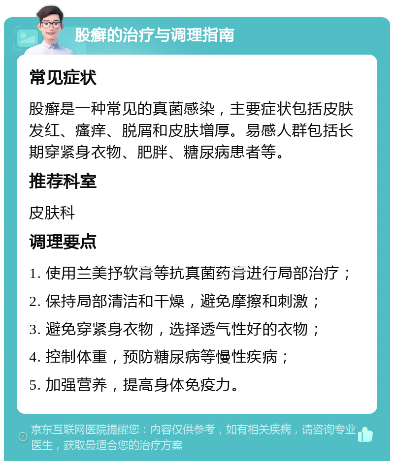 股癣的治疗与调理指南 常见症状 股癣是一种常见的真菌感染，主要症状包括皮肤发红、瘙痒、脱屑和皮肤增厚。易感人群包括长期穿紧身衣物、肥胖、糖尿病患者等。 推荐科室 皮肤科 调理要点 1. 使用兰美抒软膏等抗真菌药膏进行局部治疗； 2. 保持局部清洁和干燥，避免摩擦和刺激； 3. 避免穿紧身衣物，选择透气性好的衣物； 4. 控制体重，预防糖尿病等慢性疾病； 5. 加强营养，提高身体免疫力。