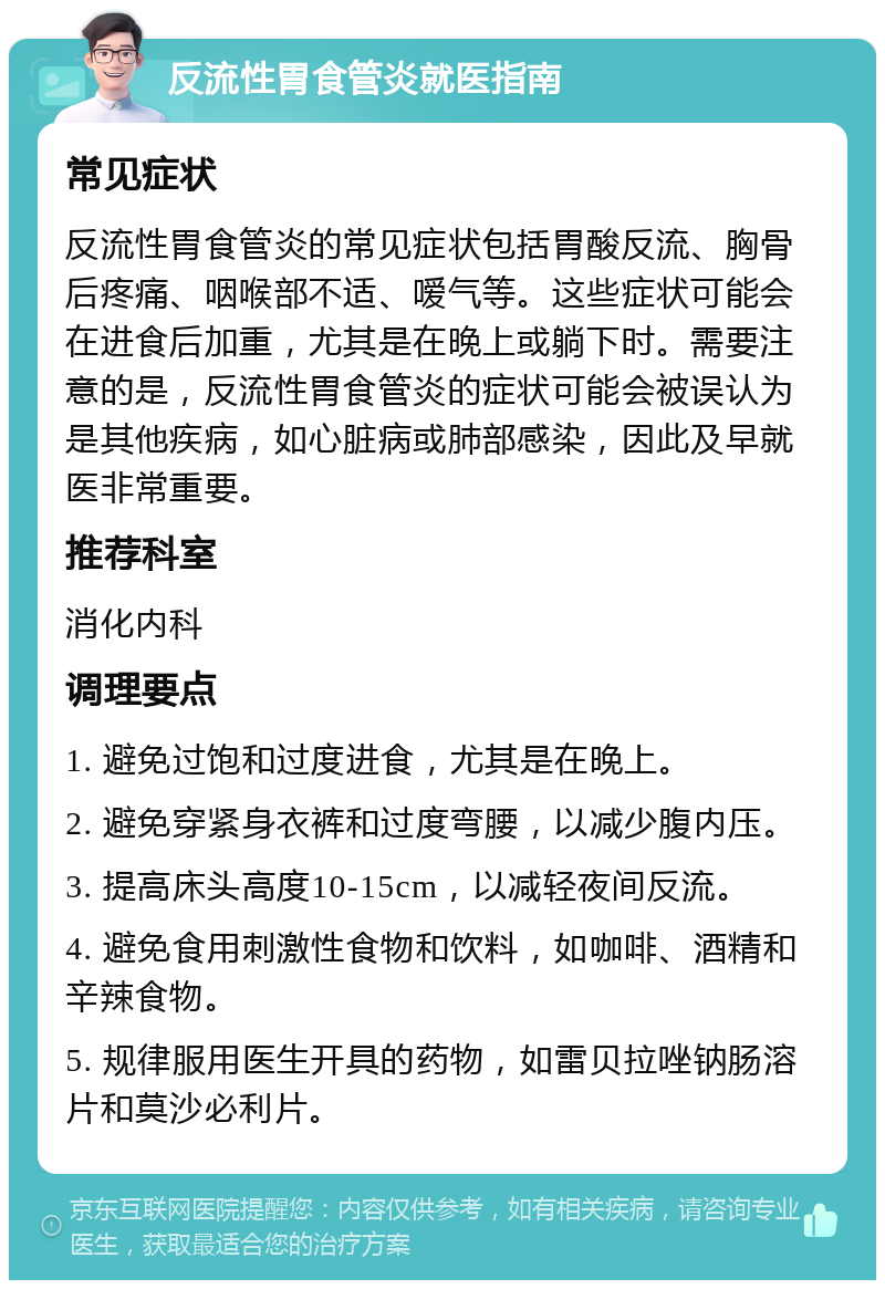 反流性胃食管炎就医指南 常见症状 反流性胃食管炎的常见症状包括胃酸反流、胸骨后疼痛、咽喉部不适、嗳气等。这些症状可能会在进食后加重，尤其是在晚上或躺下时。需要注意的是，反流性胃食管炎的症状可能会被误认为是其他疾病，如心脏病或肺部感染，因此及早就医非常重要。 推荐科室 消化内科 调理要点 1. 避免过饱和过度进食，尤其是在晚上。 2. 避免穿紧身衣裤和过度弯腰，以减少腹内压。 3. 提高床头高度10-15cm，以减轻夜间反流。 4. 避免食用刺激性食物和饮料，如咖啡、酒精和辛辣食物。 5. 规律服用医生开具的药物，如雷贝拉唑钠肠溶片和莫沙必利片。