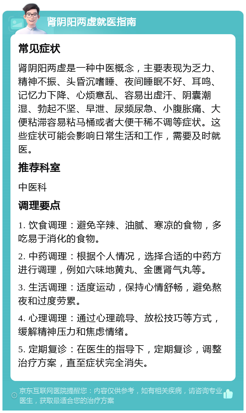 肾阴阳两虚就医指南 常见症状 肾阴阳两虚是一种中医概念，主要表现为乏力、精神不振、头昏沉嗜睡、夜间睡眠不好、耳鸣、记忆力下降、心烦意乱、容易出虚汗、阴囊潮湿、勃起不坚、早泄、尿频尿急、小腹胀痛、大便粘滞容易粘马桶或者大便干稀不调等症状。这些症状可能会影响日常生活和工作，需要及时就医。 推荐科室 中医科 调理要点 1. 饮食调理：避免辛辣、油腻、寒凉的食物，多吃易于消化的食物。 2. 中药调理：根据个人情况，选择合适的中药方进行调理，例如六味地黄丸、金匮肾气丸等。 3. 生活调理：适度运动，保持心情舒畅，避免熬夜和过度劳累。 4. 心理调理：通过心理疏导、放松技巧等方式，缓解精神压力和焦虑情绪。 5. 定期复诊：在医生的指导下，定期复诊，调整治疗方案，直至症状完全消失。