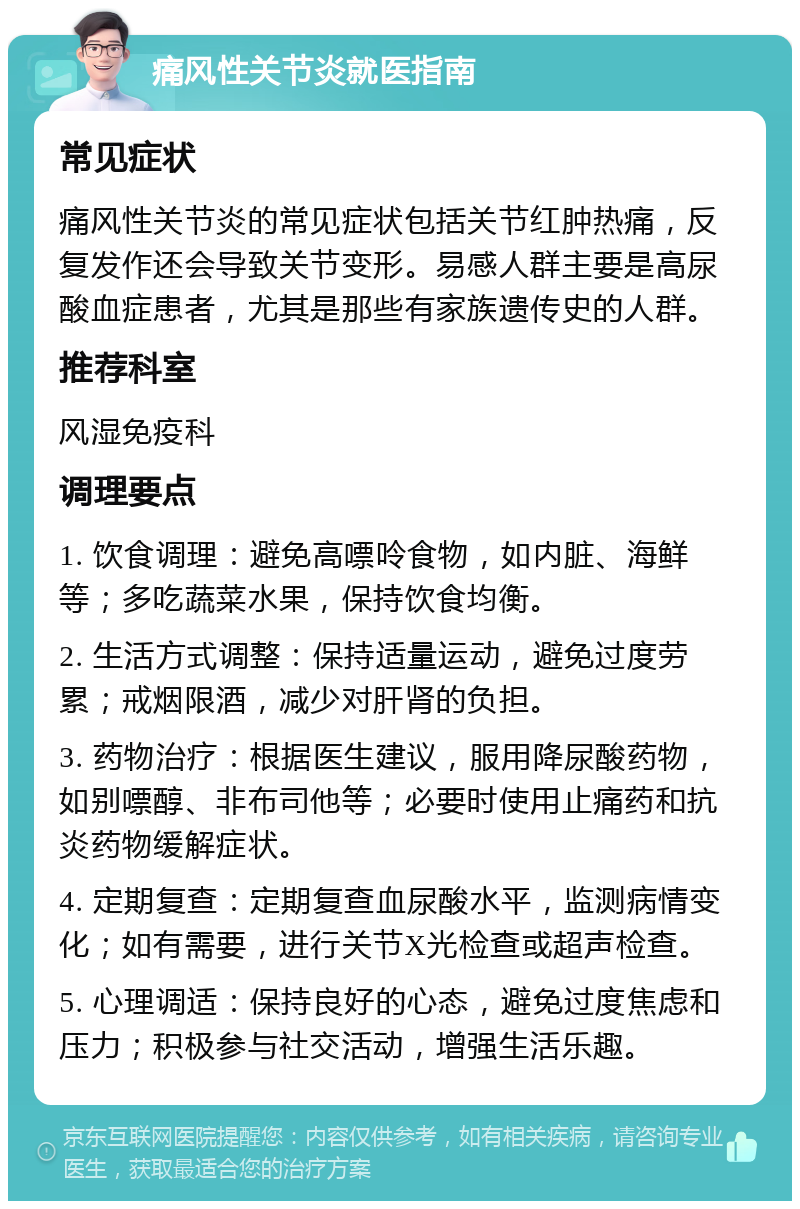 痛风性关节炎就医指南 常见症状 痛风性关节炎的常见症状包括关节红肿热痛，反复发作还会导致关节变形。易感人群主要是高尿酸血症患者，尤其是那些有家族遗传史的人群。 推荐科室 风湿免疫科 调理要点 1. 饮食调理：避免高嘌呤食物，如内脏、海鲜等；多吃蔬菜水果，保持饮食均衡。 2. 生活方式调整：保持适量运动，避免过度劳累；戒烟限酒，减少对肝肾的负担。 3. 药物治疗：根据医生建议，服用降尿酸药物，如别嘌醇、非布司他等；必要时使用止痛药和抗炎药物缓解症状。 4. 定期复查：定期复查血尿酸水平，监测病情变化；如有需要，进行关节X光检查或超声检查。 5. 心理调适：保持良好的心态，避免过度焦虑和压力；积极参与社交活动，增强生活乐趣。