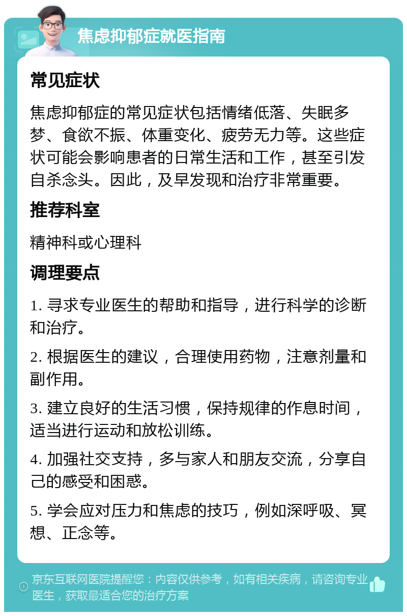 焦虑抑郁症就医指南 常见症状 焦虑抑郁症的常见症状包括情绪低落、失眠多梦、食欲不振、体重变化、疲劳无力等。这些症状可能会影响患者的日常生活和工作，甚至引发自杀念头。因此，及早发现和治疗非常重要。 推荐科室 精神科或心理科 调理要点 1. 寻求专业医生的帮助和指导，进行科学的诊断和治疗。 2. 根据医生的建议，合理使用药物，注意剂量和副作用。 3. 建立良好的生活习惯，保持规律的作息时间，适当进行运动和放松训练。 4. 加强社交支持，多与家人和朋友交流，分享自己的感受和困惑。 5. 学会应对压力和焦虑的技巧，例如深呼吸、冥想、正念等。