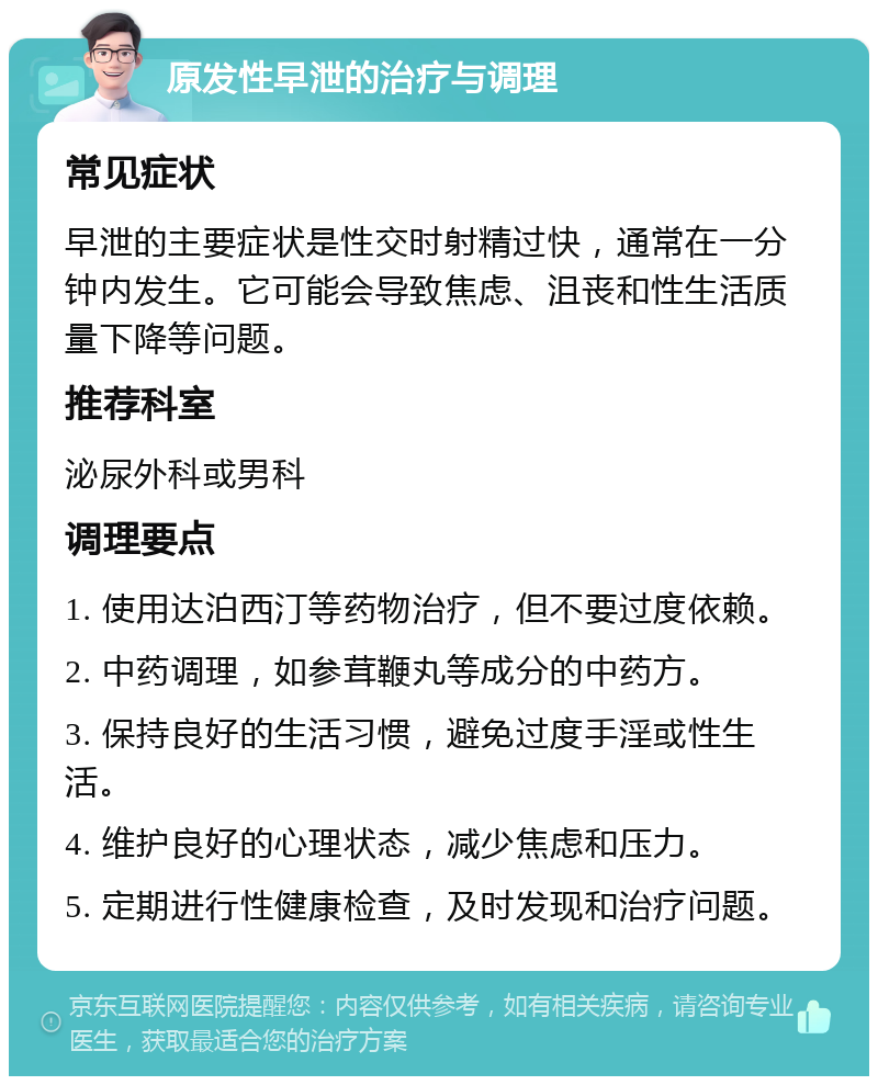 原发性早泄的治疗与调理 常见症状 早泄的主要症状是性交时射精过快，通常在一分钟内发生。它可能会导致焦虑、沮丧和性生活质量下降等问题。 推荐科室 泌尿外科或男科 调理要点 1. 使用达泊西汀等药物治疗，但不要过度依赖。 2. 中药调理，如参茸鞭丸等成分的中药方。 3. 保持良好的生活习惯，避免过度手淫或性生活。 4. 维护良好的心理状态，减少焦虑和压力。 5. 定期进行性健康检查，及时发现和治疗问题。