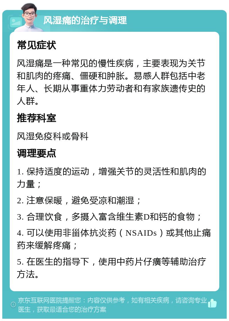 风湿痛的治疗与调理 常见症状 风湿痛是一种常见的慢性疾病，主要表现为关节和肌肉的疼痛、僵硬和肿胀。易感人群包括中老年人、长期从事重体力劳动者和有家族遗传史的人群。 推荐科室 风湿免疫科或骨科 调理要点 1. 保持适度的运动，增强关节的灵活性和肌肉的力量； 2. 注意保暖，避免受凉和潮湿； 3. 合理饮食，多摄入富含维生素D和钙的食物； 4. 可以使用非甾体抗炎药（NSAIDs）或其他止痛药来缓解疼痛； 5. 在医生的指导下，使用中药片仔癀等辅助治疗方法。