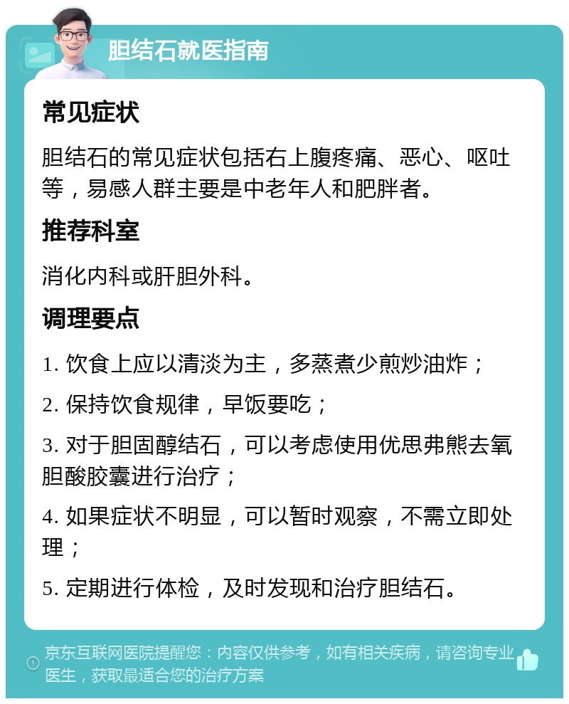 胆结石就医指南 常见症状 胆结石的常见症状包括右上腹疼痛、恶心、呕吐等，易感人群主要是中老年人和肥胖者。 推荐科室 消化内科或肝胆外科。 调理要点 1. 饮食上应以清淡为主，多蒸煮少煎炒油炸； 2. 保持饮食规律，早饭要吃； 3. 对于胆固醇结石，可以考虑使用优思弗熊去氧胆酸胶囊进行治疗； 4. 如果症状不明显，可以暂时观察，不需立即处理； 5. 定期进行体检，及时发现和治疗胆结石。